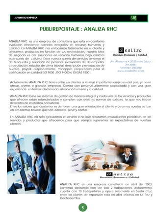 PUBLIREPORTAJE : ANALIZA RHC

ANALIZA RHC es una empresa de consultaría que esta en constante
evolución ofreciendo servicios integrales en recursos humanos y
calidad. En ANALIZA RHC nos enfocamos totalmente en el cliente y
ofrecemos productos en función de sus necesidades, nuestra idea
de negocio es dar soluciones en recursos humanos bajo estrictos
estándares de calidad. Entre nuestra gama de servicios tenemos el
de búsqueda y selección de personal, evaluación de desempeño,          Av. Alemana # 2070 entre 2do y
capacitación, estudios de clima laboral, descripción y evaluación de               3er anillo
                                                                              Teléfono: 3903818
puestos, payroll, outplacemente, mshopper, preparación para la
                                                                            www.analizarhc.com
certificación en calidad ISO 9000 , ISO 14000 o OHSAS 18001.


 Actualmente ANALIZA RHC tienes entre sus clientes a las mas importantes empresas del país, ya sean
 chicas, pymes o grandes empresas. Consta con personal altamente capacitado y con una gran
 experiencia en temas relacionados al recurso humano y la calidad.

 ANALIZA RHC basa sus sistemas de gestión de manera integral y cada uno de los servicios y productos
 que ofrecen están estandarizados y cumplen con estrictas normas de calidad, lo que nos hacen
 diferentes de las demás consultoras.
 Entre los valores que contamos es de tener una gran orientación al cliente y basamos nuestro actuar
 en tres normas básicas que son: conocer, servir y confiar.

 En ANALIZA RHC no solo ejecutamos el servicio si no que realizamos evaluaciones periódicas de los
 servicios y productos que ofrecemos para que siempre superemos las expectativas de nuestros
 clientes.




                                    ANALIZA RHC es una empresa constituida en abril del 2003,
                                    comenzó operando con tan solo 2 trabajadores, actualmente
                                    cuenta con 10 trabajadores y opera solamente en Santa Cruz,
                                    entre los planes de expansión esta en abrir oficinas en La Paz y
                                    Cochabamba.


                                                   5
 
