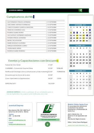 Cumpleañeros del Mes
  LUIS FERNANDO STRAUSS JUSTINIANO                          01 SEPTIEMBRE

  JOSE DANIEL HURTADO DOMINGUEZ                             02 SEPTIEMBRE                            SEPTIEMBRE 2011
  CARLOS EDUARDO QUINTELA SAAVEDRA                          04 SEPTIEMBRE                   D    L     M    M    J     V   S
  FRANCISCO MORENO FLEIG                                    13 SEPTIEMBRE                                        1     2   3
  RODRIGO SUAREZ MOREY                                      13 SEPTIEMBRE                   4   5      6    7    8     9   10
  LUIS GUSTAVO JUSTINIANO LANDIVAR                          15 SEPTIEMBRE                  11 12 13 14 15 16 17
  ESTEBAN STRAUSS JUSTINIANO                                20 SEPTIEMBRE                  18 19 20 21 22 23 24
  RAFAEL PAZ AGUILERA                                       22 SEPTIEMBRE                  25 26 27 28 29 30
  MARIO RODOLFO GUTIERREZ                                   22 SEPTIEMBRE

  ENRIQUE MONTEMURO GOMEZ                                   22 SEPTIEMBRE                            OCTUBRE 2011

  VIVIAN NIEME LIMPIAS                                      22 SEPTIEMBRE                   D    L     M    M    J     V   S

  RODRIGO SUAREZ MORENO                                     29 SEPTIEMBRE                                                  1

                                                                                            2   3      4    5    6     7   8

                                                                                            9   10 11 12 13 14 15

    Eventos y Capacitaciones con Descuento                                                 16 17 18 19 20 21 22

                                                                                           23 24 25 26 27 28 29
Festival de Cine Verde                                         01 SEP
                                                                                           30 31
CULINARIA – Convención Gourmet Show                            02 SEP       SONILUM
                                                                                                     NOVIEMBRE 2011
Panificación Estratégica de la comunicación y Endo-marketing 03 SEP         FORMATIVA
                                                                                            D    L     M    M    J     V   S
Encuentros por las Voces de la selva                           05 SEP
                                                                                                       1    2    3     4   5
Curso: Especialista en Exportaciones                           06 SEP       CEFEX
                                                                                            6    7     8    9    10   11 12

                                                                                           13 14       15   16   17   18   19
EXPOCRUZ 2011                                                  16-25 SEP
                                                                                           20 21       22   23   24   25   26

                                                                                           27 28       29   30   31

 JUVENTUD EMPRESA lo invita a participar de sus actividades para el
 mes de Septiembre, las cuales le serán notificadas vía e-mail.




                                                                                        Boletín Visión Santa Cruz
    Juventud Empresa                                                                    Es una producción editorial de
                                                                                        la Asociacion de Jovenes
                                                                                        Empresarios y Profesionales de
    Rene Moreno 258, Edif. BNB Piso 9
                                                                                        Santa Cruz
    Santa Cruz de la Sierra - Bolivia
    Telefax:                                                                            Año 5, Edición Nro. 34
    (591 – 3) 336-5158                                                                  Del 01 al 31 de Septiembre del
                                                                                        2011
    Web:                                                                                Distribución Digital Gratuita
    www.juventudempresa.org
    E-mail:                                                                             Editor: Carlos Claure Rodríguez
    info@juventudempresa.org                               8                            gerencia@juventudempresa org
 