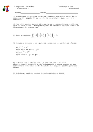 Colegio Santa Clara de Asís Matemáticas 2º ESO
17 de Junio de 2013 Exámen Final
Nombre______________________Apellidos_____________________________________
3 ) He c om p rad o un a lavad o ra qu e me ha c os t ado un 1 0 % me n os po rq ue e st ab a
reb aj ad o , s i h e p ag ado 4 0 0 e u ro s . ¿ Cu ánt o h ub ie ra t en id o qu e p ag ar s in e l
de s cu e nt o?
4 ) Tre s g rifo s ab ie rt o s d u ran t e 10 ho ras d iarias han c on su m id o un a c ant id ad de
agu a po r valo r de 2 0 0 € . A ve rig u ar e l p re c io d e l ve rt id o de 1 5 g rifo s ab ie rto s 1 2
ho ras d u rant e lo s m is m o s d ías .
5 ) Op e ra y s im p lif ic a: =−














−−





−−





− 2
2
3
2
2
5
11
2
5
22
7 ) D em u es t ra o pe ran d o s i las s ig u ie n t es e xp re s io ne s s on ve rd ad e ras ó fals as :
a) 93
22 ⋅ = 6
4
b ) L a m it ad d e 20
4 e s 20
2
c ) ( )112
2− = 22
2
d ) E l do b le de 11
4 es 22
4
8 ) S e t ien e n tre s varillas de 6 cm s ., 8 c ms y 1 0 cm s d e lo n g it u d
res p ec t ivam e n t e . Se q u ie re n d ivid ir en p e d azo s d e la m is m a lo n g it u d s in qu e
so b re n i falt e n ad a. ¿C u ál s on las lo n g it u de s m as pe q u eñ as p os ib le s p ara cad a
pe d azo .?
9 ) Halla la raiz cu ad rad a c on d os d e c im ale s de l n úm e ro 4 11 1 4 .
 