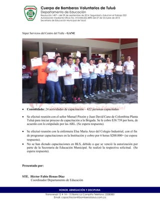 Cuerpo de Bomberos Voluntarios de Tuluá
Departamento de Educación
Resolución 1407 – del 09 de septiembre de 2014 Seguridad y Salud en el Trabajo SSD
Autorización mediante Oficio No. 310-044.022.3890 del 27 de Octubre de 2015
Secretaria de Educación Municipal de Tuluá
Transversal 12 # 14 – 15 Barrio La Campiña Telefono: 2338383
Email: capacitacion@bomberostulua.com.co
HONOR, ABNEGACIÓN Y DISCIPLINA
Súper Servicios del Centro del Valle - GANE
 Consolidado: 24 actividades de capacitación – 422 personas capacitadas
 Se efectuó reunión con el señor Manuel Pinzón y Juan David Cano de Colombina Planta
Tuluá para iniciar proceso de capacitación a la Brigada. Se le cobro $38.739 por hora, de
acuerdo con lo estipulado por las ARL. (Se espera respuesta).
 Se efectuó reunión con la enfermera Elsa María Arco del Colegio Industrial, con el fin
de programar capacitaciones en la Institución y cobro por 6 horas $200.000= (se espera
respuesta).
 No se han dictado capacitaciones en BLS, debido a que se venció la autorización por
parte de la Secretaria de Educación Municipal. Se realizó la respectiva solicitud. (Se
espera respuesta).
Presentado por:
STE. Héctor Fabio Henao Díaz
Coordinador Departamento de Educación
 