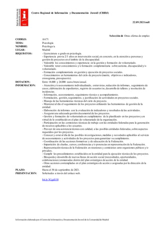 Centro Regional de Información y Documentación Juvenil (CRIDJ)
22.09.2021null
Información elaborada por el Centrode Informacióny DocumentaciónJuvenil de la Comunidadde Madrid
Selección de Otras ofertas de empleo
CODIGO: A4.71
TEMA: Psicología
NOMBRE: Psicólogo/a
LUGAR: Madrid
REQUISITOS: - Licenciatura o grado en psicología.
- Experiencia previa 2/3 años en intervención social, en concreto, en la atención a personas y
gestión de proyectos en el ámbito de la discapacidad.
- Valorable los conocimientos y experiencia en la gestión y formación de voluntariado.
- Valorable tener conocimientos y/o formación complementaria sobre autismo, discapacidad y/o
voluntariado.
- Formación complementaria en gestión y ejecución de proyectos sociales.
- Conocimientos en herramientas del ciclo de proyecto (matriz, objetivos e indicadores,
cronograma, presupuesto).
DOTACION: Entre 18.000 y 24.000 euros bruto/anual.
INFORMACION: - Atención y/o asesoramiento individualizado, entrevistas,redacción de informes, seguimiento de
casos,elaboración de expedientes, registro de usuarios/as,desarrollo de talleres y resolución de
incidencias.
- Información, asesoramiento, seguimiento técnico y acompañamiento.
- Formulación, gestión,seguimiento, y justificación de actividades en proyectos sociales.
- Manejo de las herramientas técnicas del ciclo de proyecto.
- Manteneral día el seguimiento de los proyectos utilizando las herramientas de gestión de la
entidad.
- Elaboración de informes con la evaluación de indicadores y resultados de las actividades.
- Aseguraruna adecuada gestión documental de los proyectos.
- Gestión y formación de voluntariado en cumplimiento de lo planificado en los proyectos y en
virtud de lo establecido en el plan de voluntariado de la organización.
- Participación en las comisiones técnicas de trabajo con las entidades federadas para la generación
de recursos aplicables a los usuarios.
- Proveer de una asistencia técnica con calidad, a las posibles entidades federadas,sobre aspectos
requeridos por los proyectos.
- Conocer y estar al día de las posibles investigaciones,medidas y novedades aplicables al servicio
de asesoramiento y actividades de los proyectos para garantizar su cumplimiento.
- Coordinación de las acciones formativas y de educación de la Federación.
- Impartición de charlas, cursos,conferencias y/o ponencias en representación de la Federación.
- Representación técnica de la Federación en reuniones y comisiones ante organismos púbicos y/o
privados.
- Cumplir los procedimientos establecidos en la entidad para la ejecución técnica de los proyectos.
- Búsqueda y desarrollo de nuevas líneas de acción social (necesidades,oportunidades,
colaboraciones) enmarcadas dentro del plan estratégico de acción de la entidad.
- Otras acciones contempladas en el plan estratégico de acción o asignadas por la dirección de la
entidad.
PLAZO: Hasta el 30 de septiembre de 2021.
PRESENTACION: Solicitudes a través del enlace web.
bit.ly/3CgjdUH
 
