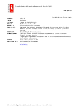 Centro Regional de Información y Documentación Juvenil (CRIDJ)
22.09.2021null
Información elaborada por el Centrode Informacióny DocumentaciónJuvenil de la Comunidadde Madrid
Selección de Otras ofertas de empleo
CODIGO: A4.14.12
TEMA: Veterinaria
NOMBRE: Auxiliar de Terapias Ecuestres.
LUGAR: Madrid, Comunidad ; Loeches
CONVOCA: Asociación Equinoterapia Madrid Sur.
REQUISITOS: Experiencia en el trabajo con caballos a nivel de manejo pie a tierra como mínimo. Se valorará
formación en auxiliar de terapias ecuestres,así como en el trabajo con personas con diversidad
funcional.
DOTACION: Entre 12.000 y 18.000 euros bruto/anual.
INFORMACION: - Buscamos auxiliares de terapias ecuestres,se valorará formación sanitaria y/o educativa y
formación en terapias ecuestres.
- Imprescindible conocimientos ecuestres pie a tierra, ya que sus funciones serán entre otras apoyo
con los caballos en las sesiones.
PLAZO: Hasta el 30 de septiembre de 2021.
PRESENTACION: Solicitudes a través del enlace web.
bit.ly/3lwzA8J
 
