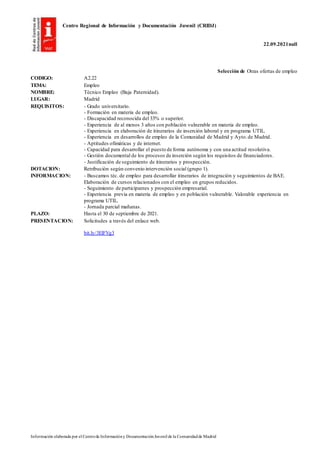 Centro Regional de Información y Documentación Juvenil (CRIDJ)
22.09.2021null
Información elaborada por el Centrode Informacióny DocumentaciónJuvenil de la Comunidadde Madrid
Selección de Otras ofertas de empleo
CODIGO: A2.22
TEMA: Empleo
NOMBRE: Técnico Empleo (Baja Paternidad).
LUGAR: Madrid
REQUISITOS: - Grado universitario.
- Formación en materia de empleo.
- Discapacidad reconocida del 33% o superior.
- Experiencia de al menos 3 años con población vulnerable en materia de empleo.
- Experiencia en elaboración de itinerarios de inserción laboral y en programa UTIL.
- Experiencia en desarrollos de empleo de la Comunidad de Madrid y Ayto.de Madrid.
- Aptitudes ofimáticas y de internet.
- Capacidad para desarrollar el puesto de forma autónoma y con una actitud resolutiva.
- Gestión documental de los procesos de inserción según los requisitos de financiadores.
- Justificación de seguimiento de itinerarios y prospección.
DOTACION: Retribución según convenio intervención social (grupo 1).
INFORMACION: - Buscamos téc. de empleo para desarrollar itinerarios de integración y seguimientos de BAE.
Elaboración de cursos relacionados con el empleo en grupos reducidos.
- Seguimiento de participantes y prospección empresarial.
- Experiencia previa en materia de empleo y en población vulnerable. Valorable experiencia en
programa UTIL.
- Jornada parcial mañanas.
PLAZO: Hasta el 30 de septiembre de 2021.
PRESENTACION: Solicitudes a través del enlace web.
bit.ly/3ElFVg3
 