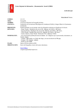 Centro Regional de Información y Documentación Juvenil (CRIDJ)
22.09.2021null
Información elaborada por el Centrode Informacióny DocumentaciónJuvenil de la Comunidadde Madrid
Selección de Premios
CODIGO: A1.1.2.1
TEMA: Fotografía
NOMBRE: I Concurso Nacional de Fotografía de Setas.
CONVOCA: Federación de Asociaciones Micológicas de Andalucía (FAMA); Colegio Oficial de Veterinarios
de Granada.
REQUISITOS: Podrán participar en este premio todos los fotógrafos residentes en España que lo deseen.
DOTACION: - Primer Premio: Medalla de Oro de la CEF, Diploma de FAMA y 300 Euros.
- Segundo Premio: Medalla de Oro de la FAF, Diploma de FAMA y 200 Euros.
- Tercer Premio: Medalla Plata de la FAF, Diploma de FAMA y 100 Euros.
- Cuarto, Quinto y Sexto Premio: Distinción FAF y Diploma FAMA.
INFORMACION: - Los concursantes podrán presentarun máximo de 3 imágenes que se presentarán, únicamente, en
formato digital.
- Tamaño: 3000 píxeles en el lado más largo, con una resolución de 300 ppp.
- Formato: JPG (máxima calidad).
- Perfil de color sRGB.
PLAZO: Hasta el 20 de octubre de 2021.
PRESENTACION: Envío de fotografías a través del correo electrónico.
bit.ly/3CfIpus
congresosgranada@viajeseci.es
 