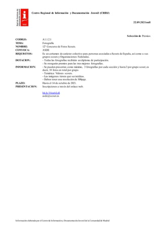 Centro Regional de Información y Documentación Juvenil (CRIDJ)
22.09.2021null
Información elaborada por el Centrode Informacióny DocumentaciónJuvenil de la Comunidadde Madrid
Selección de Premios
CODIGO: A1.1.2.1
TEMA: Fotografía
NOMBRE: 12º Concurso de Fotos Scouts.
CONVOCA: ASDE
REQUISITOS: Es un certamen de carácter colectivo para personas asociadas a Scouts de España, así como a sus
grupos scouts y Organizaciones Federadas.
DOTACION: - Todas las fotografías recibirán un diploma de participación.
- Se otorgarán premios para las tres mejores fotografías.
INFORMACION: - Se pueden presentar, como máximo, 3 fotografías por cada sección y hasta 3 por grupo scout; es
decir, 18 fotos en total por grupo.
- Temática: Valores scouts.
- Las imágenes tienen que serinéditas.
- Deben tener una resolución de 300ppp.
PLAZO: Hasta el 14 de octubre de 2021.
PRESENTACION: Inscripciones a través del enlace web.
bit.ly/3AmALxS
asde@scout.es
 