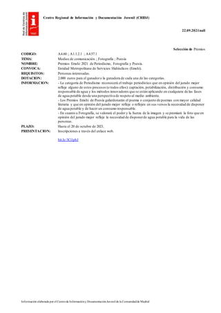 Centro Regional de Información y Documentación Juvenil (CRIDJ)
22.09.2021null
Información elaborada por el Centrode Informacióny DocumentaciónJuvenil de la Comunidadde Madrid
Selección de Premios
CODIGO: A4.60 ; A1.1.2.1 ; A4.57.1
TEMA: Medios de comunicación ; Fotografía ; Poesía
NOMBRE: Premios Emshi 2021 de Periodismo, Fotografía y Poesía.
CONVOCA: Entidad Metropolitana de Servicios Hidráulicos (Emshi).
REQUISITOS: Personas interesadas.
DOTACION: 2.000 euros para el ganadoro la ganadora de cada una de las categorías.
INFORMACION: - La categoría de Periodismo reconocerá el trabajo periodístico que en opinión del jurado mejor
refleje alguno de estos procesos (o todos ellos): captación, potabilización, distribución y consumo
responsable de agua y los métodos innovadores que se están aplicando en cualquiera de las fases
de agua potable desde una perspectiva de respeto al medio ambiente.
- Los Premios Emshi de Poesía galardonarán el poema o conjunto de poemas con mayor calidad
literaria y que en opinión del jurado mejor refleje o reflejen en sus versos la necesidad de disponer
de agua potable y de hacer un consumo responsable.
- En cuanto a Fotografía, se valorará el poder y la fuerza de la imagen y se premiará la foto que en
opinión del jurado mejor refleje la necesidad de disponerde agua potable para la vida de las
personas.
PLAZO: Hasta el 20 de octubre de 2021.
PRESENTACION: Inscripciones a través del enlace web.
bit.ly/3Ci1pbJ
 