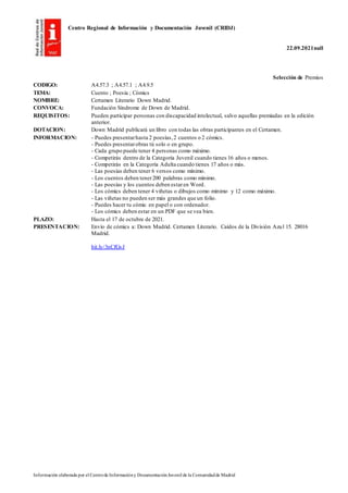 Centro Regional de Información y Documentación Juvenil (CRIDJ)
22.09.2021null
Información elaborada por el Centrode Informacióny DocumentaciónJuvenil de la Comunidadde Madrid
Selección de Premios
CODIGO: A4.57.3 ; A4.57.1 ; A4.9.5
TEMA: Cuento ; Poesía ; Cómics
NOMBRE: Certamen Literario Down Madrid.
CONVOCA: Fundación Síndrome de Down de Madrid.
REQUISITOS: Pueden participar personas con discapacidad intelectual, salvo aquellas premiadas en la edición
anterior.
DOTACION: Down Madrid publicará un libro con todas las obras participantes en el Certamen.
INFORMACION: - Puedes presentarhasta 2 poesías,2 cuentos o 2 cómics.
- Puedes presentarobras tú solo o en grupo.
- Cada grupo puede tener 4 personas como máximo.
- Competirás dentro de la Categoría Juvenil cuando tienes 16 años o menos.
- Competirás en la Categoría Adulta cuando tienes 17 años o más.
- Las poesías deben tener 6 versos como mínimo.
- Los cuentos deben tener200 palabras como mínimo.
- Las poesías y los cuentos deben estaren Word.
- Los cómics deben tener 4 viñetas o dibujos como mínimo y 12 como máximo.
- Las viñetas no pueden ser más grandes que un folio.
- Puedes hacer tu cómic en papel o con ordenador.
- Los cómics deben estar en un PDF que se vea bien.
PLAZO: Hasta el 17 de octubre de 2021.
PRESENTACION: Envío de cómics a: Down Madrid. Certamen Literario. Caídos de la División Azul 15. 28016
Madrid.
bit.ly/3nCfGvJ
 
