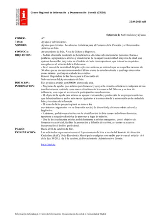 Centro Regional de Información y Documentación Juvenil (CRIDJ)
22.09.2021null
Información elaborada por el Centrode Informacióny DocumentaciónJuvenil de la Comunidadde Madrid
Selección de Subvenciones y ayudas
CODIGO: A2
TEMA: Ayudas y subvenciones
NOMBRE: Ayudas para Artistas: Residencias Artísticas para el Fomento de la Creación y el Intercambio
Artístico en Irún
CONVOCA: Ayuntamiento de Irún, Área de Cultura y Deportes.
REQUISITOS: - Podrán obtenerla condición de beneficiario/a de estas subvenciones las personas,físicas o
jurídicas, agrupaciones,artistas y creadores/as de cualquier nacionalidad, mayores de edad, que
quieran desarrollar proyectos en el ámbito del arte contemporáneo, que reúnan los requisitos
recogidos en el artículo 4 de la Ordenanza.
- En el caso de la modalidad dirigida a jóvenes artistas,se entiende que son aquellos menores de
30 años,que se encuentren cursando el último curso de estudios de arte o que haga cinco años
como máximo que hayan acabado los estudios.
General Reguladora de las Bases para la Concesión de
Subvenciones del Ayuntamiento de Irún.
DOTACION: Dos ayudas a artistas de 6.800,00 euros cada una.
INFORMACION: - Programa de ayudas para artistas para fomentar y apoyar la creación artística en cualquiera de sus
manifestaciones teniendo como marco de referencia la comarca del Bidasoa y su área de
influencia, con especial interés en la participación transfronteriza.
- El objeto de la ayuda para artistas es apoyarel desarrollo y producción de un proyecto artístico
que deberá realizarse en los seis meses siguientes a la concesión de la subvención en la ciudad de
Irún y/o su área de influencia.
- El tema de dicho proyecto girará en torno a los
movimientos migratorios en su dimensión social, de diversidad y de intercambio cultural y
lingüístico.
- Asimismo, podrá tener relación con la identificación de Irún como ciudad transfronteriza,
receptora y acogedora histórica de personas y lugar de tránsito.
- Una de las ayudas para artistas podrá destinarse a artistas emergentes, con el objetivo de
fomentar su actividad, facilitar la promoción y difusión de su obra, así como su acceso e
incorporación al ámbito profesional.
PLAZO: Hasta el 04 de octubre de 2021.
PRESENTACION: Las solicitudes se presentarán ante el Ayuntamiento de Irún a través del Servicio de Atención
Ciudadana (SAC), Sede Electrónica Municipal o cualquier otro medio previsto en el artículo 16.4
de la Ley 39/2015, de 1 de octubre, de Procedimiento Administrativo Común.
bit.ly/3zioIAc
 