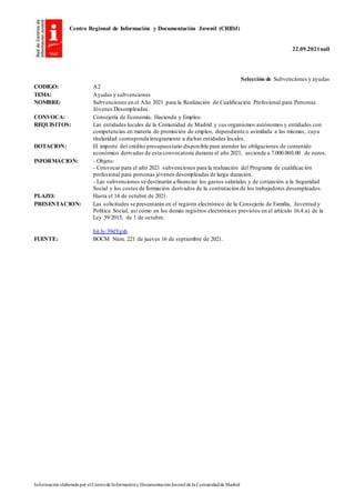 Centro Regional de Información y Documentación Juvenil (CRIDJ)
22.09.2021null
Información elaborada por el Centrode Informacióny DocumentaciónJuvenil de la Comunidadde Madrid
Selección de Subvenciones y ayudas
CODIGO: A2
TEMA: Ayudas y subvenciones
NOMBRE: Subvenciones en el Año 2021 para la Realización de Cualificación Profesional para Personas
Jóvenes Desempleadas.
CONVOCA: Consejería de Economía, Hacienda y Empleo.
REQUISITOS: Las entidades locales de la Comunidad de Madrid y sus organismos autónomos y entidades con
competencias en materia de promoción de empleo, dependiente o asimilada a las mismas, cuya
titularidad corresponda íntegramente a dichas entidades locales.
DOTACION: El importe del crédito presupuestario disponible para atender las obligaciones de contenido
económico derivadas de esta convocatoria durante el año 2021, asciende a 7.000.000,00 de euros.
INFORMACION: - Objeto:
- Convocar para el año 2021 subvenciones para la realización del Programa de cualificación
profesional para personas jóvenes desempleadas de larga duración.
- Las subvenciones se destinarán a financiar los gastos salariales y de cotización a la Seguridad
Social y los costes de formación derivados de la contratación de los trabajadores desempleados.
PLAZO: Hasta el 14 de octubre de 2021.
PRESENTACION: Las solicitudes se presentarán en el registro electrónico de la Consejería de Familia, Juventud y
Política Social, así como en los demás registros electrónicos previstos en el artículo 16.4.a) de la
Ley 39/2015, de 1 de octubre.
bit.ly/39dYgxb
FUENTE: BOCM Núm. 221 de jueves 16 de septiembre de 2021.
 