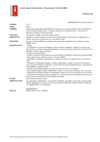 Centro Regional de Información y Documentación Juvenil (CRIDJ)
22.09.2021null
Información elaborada por el Centrode Informacióny DocumentaciónJuvenil de la Comunidadde Madrid
Selección de Subvenciones y ayudas
CODIGO: A2.13
TEMA: Mujer
NOMBRE: Subvenciones Destinadas a Entidades sin Ánimo de Lucro que Desarrollen Proyectos Dirigidos a
Asistir a Mujeres Embarazadas y a Madres sin Recursos con Hijos de Cero a Tres Años y a
Manteneruna Red de Apoyo para 2021.
CONVOCA: Consejería de Familia, Juventud y Política Social.
REQUISITOS: Entidades sin ánimo de lucro que desarrollen proyectos para asistir a mujeres embarazadas y a
madres sin recursos con hijos de cero a tres años de edad.
DOTACION: Se convoca el procedimiento en régimen de concurrencia competitiva por un importe total de
500.000 euros.
INFORMACION: - Objeto:
- La realización de proyectos dirigidos a asistir a mujeres embarazas y madres sin recursos con
hijos de cero a tres años y para el mantenimiento de una red de apoyo,desde el 1 de enero al 31 de
diciembre de 2021 (ambos incluidos).
- Acciones subvencionables:
- Podrán ser objeto de subvención en esta convocatoria la realización de proyectos que desarrollen
todas o alguna de las siguientes acciones subvencionables:
- Alojamiento de mujeres embarazadas y/o madres sin recursos con hijos de cero a tres años de
edad.
- Programas sociolaborales dirigidos a mujeres embarazadas y madres sin recursos con hijos de
cero a tres años,tendentes a garantizar su autonomía personaly patrimonial frente a situaciones de
vulnerabilidad o exclusión social.
- Servicios de atención inmediata para hijos de cero a tres años y a sus madres.
- Asesoramiento legal a mujeres embarazadas y madres sin recursos con hijos de cero a tres años.
- Orientación psicológica a mujeres embarazadas y madres sin recursos con hijos cero a tres años.
- Se presentará un único proyecto por entidad. En el caso de que una entidad presentara más de un
proyecto solo será tenido en cuenta el último presentado.
PLAZO: Hasta el 04 de octubre de 2021.
PRESENTACION: Las solicitudes se formalizarán en el modelo normalizado que figura como anexo 1 de esta orden,
firmada digitalmente por quien ostente la representación legal de la entidad solicitante, debiendo
ser cumplimentada en su integridad.
bit.ly/3nFVwAZ
FUENTE: BOCM Núm. 218 de 13/09/2021.
 