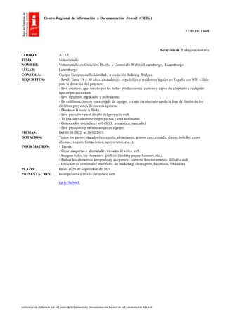 Centro Regional de Información y Documentación Juvenil (CRIDJ)
22.09.2021null
Información elaborada por el Centrode Informacióny DocumentaciónJuvenil de la Comunidadde Madrid
Selección de Trabajo voluntario
CODIGO: A2.3.5
TEMA: Voluntariado
NOMBRE: Voluntariado en Creación, Diseño y Contenido Web en Luxemburgo, Luxemburgo
LUGAR: Luxemburgo
CONVOCA: Cuerpo Europeo de Solidaridad; Asociación Building Bridges.
REQUISITOS: - Perfil: Entre 18 y 30 años,ciudadan@s español@s o residentes legales en España con NIE válido
para la duración del proyecto.
- Eres creativo, apasionado por las bellas producciones,curioso y capaz de adaptarte a cualquier
tipo de proyecto web.
- Eres riguroso, implicado y polivalente.
- En colaboración con nuestro jefe de equipo, estarás involucrado desde la fase de diseño de los
distintos proyectos de nuestra agencia.
- Dominas la suite Affinity.
- Eres proactivo en el diseño del proyecto web.
- Te gusta involucrarte en proyectos y eres autónomo.
- Conoces los estándares web (SEO, semántica, marcado).
- Eres proactivo y sabes trabajar en equipo.
FECHAS: Del 01/01/2022 al 28/02/2023.
DOTACION: Todos los gastos pagados (transporte,alojamiento, gastos casa,comida, dinero bolsillo, curso
idiomas, seguro,formaciones, apoyo tutor, etc...).
INFORMACION: - Tareas:
- Crear maquetas e identidades visuales de sitios web.
- Integrar todos los elementos gráficos (landing pages,banners,etc.).
- Probar los elementos integrados y asegurarel correcto funcionamiento del sitio web.
- Creación de contenido / materiales de marketing (Instagram, Facebook, LinkedIn).
PLAZO: Hasta el 29 de septiembre de 2021.
PRESENTACION: Inscripciones a través del enlace web.
bit.ly/3luN6tL
 