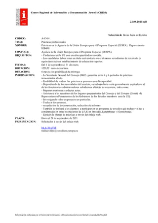 Centro Regional de Información y Documentación Juvenil (CRIDJ)
22.09.2021null
Información elaborada por el Centrode Informacióny DocumentaciónJuvenil de la Comunidadde Madrid
Selección de Becas fuera de España
CODIGO: A4.34.4
TEMA: Prácticas profesionales
NOMBRE: Prácticas en la Agencia de la Unión Europea para el Programa Espacial (EUSPA). Departamento
EGNOS.
CONVOCA: Agencia de la Unión Europea para el Programa Espacial (EUSPA).
REQUISITOS: - Ciudadanos de la UE con una discapacidad reconocida.
- Los candidatos deben tener un título universitario o ser al menos estudiantes de tercer año (o
equivalente) de un establecimiento de educación superior.
FECHAS: Del 1 de septiembre al 31 de enero.
DOTACION: 1229,32 euros netos/mes.
DURACION: 6 meses con posibilidad de prórroga
INFORMACION: - La Secretaría General del Consejo (SGC) garantiza entre 4 y 6 períodos de prácticas
remunerados al año.
- Posibilidad de realizar las prácticas a personas con discapacidad.
- Dependiendo de las necesidades del servicio, su trabajo diario sería generalmente equivalente al
de los funcionarios administradores subalternos al inicio de su carrera, tales como:
- Preparar reuniones y redactar actas.
- Asistencia a las reuniones de los órganos preparatorios del Consejo y del Coreper (Comité de
Representantes Permanentes de los Gobiernos de los Estados miembros ante la UE).
- Investigando sobre un proyecto en particular.
- Traducir documentos.
- recopilación de documentación, redacción de informes
- También se invitará a los alumnos a participar en un programa de estudios que incluye visitas y
conferencias en otras instituciones de la UE en Bruselas, Luxemburgo y Estrasburgo.
- Listado de ofertas de prácticas a través del enlace web.
PLAZO: Hasta el 28 de septiembre de 2021.
PRESENTACION: Solicitudes a través del enlace web.
bit.ly/3lvy5YF
traineeships@consilium.europa.eu
 