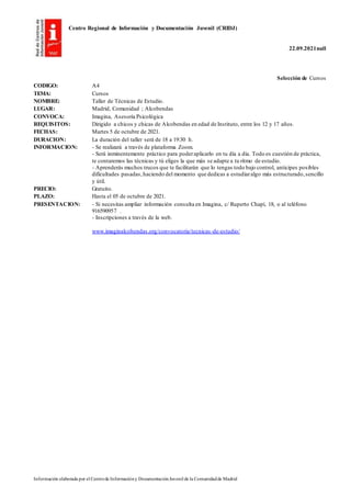 Centro Regional de Información y Documentación Juvenil (CRIDJ)
22.09.2021null
Información elaborada por el Centrode Informacióny DocumentaciónJuvenil de la Comunidadde Madrid
Selección de Cursos
CODIGO: A4
TEMA: Cursos
NOMBRE: Taller de Técnicas de Estudio.
LUGAR: Madrid, Comunidad ; Alcobendas
CONVOCA: Imagina, Asesoría Psicológica
REQUISITOS: Dirigido a chicos y chicas de Alcobendas en edad de Instituto, entre los 12 y 17 años.
FECHAS: Martes 5 de octubre de 2021.
DURACION: La duración del taller será de 18 a 19:30 h.
INFORMACION: - Se realizará a través de plataforma Zoom.
- Será inminentemente práctico para poderaplicarlo en tu día a día. Todo es cuestión de práctica,
te contaremos las técnicas y tú eliges la que más se adapte a tu ritmo de estudio.
- Aprenderás muchos trucos que te facilitarán que lo tengas todo bajo control, anticipes posibles
dificultades pasadas, haciendo del momento que dedicas a estudiaralgo más estructurado,sencillo
y útil.
PRECIO: Gratuito.
PLAZO: Hasta el 05 de octubre de 2021.
PRESENTACION: - Si necesitas ampliar información consulta en Imagina, c/ Ruperto Chapí, 18, o al teléfono
916590957 .
- Inscripciones a través de la web.
www.imaginalcobendas.org/convocatoria/tecnicas-de-estudio/
 