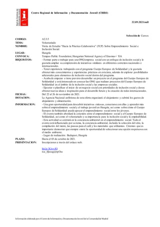 Centro Regional de Información y Documentación Juvenil (CRIDJ)
22.09.2021null
Información elaborada por el Centrode Informacióny DocumentaciónJuvenil de la Comunidadde Madrid
Selección de Cursos
CODIGO: A2.3.5
TEMA: Voluntariado
NOMBRE: Visita de Estudio “Hacia la Práctica Colaborativa” (TCP) Sobre Emprendimiento Social e
Inclusión Social.
LUGAR: Hungría
CONVOCA: Tempus Public Foundation; Hungarian National Agency of Erasmus+ YiA
REQUISITOS: - Formar parte o trabajar para una ONG/empresa social con un enfoque de inclusión social y le
gustaría ampliar su comprensión de iniciativas similares en diferentes contextos nacionales e
internacionales.
- Tener experiencia trabajando con el programa Cuerpo Europeo de Solidaridad y le gustaría
obtenermás conocimientos y experiencias prácticas en esta área, además de explorar posibilidades
adicionales para elementos de inclusión social dentro del programa.
- Acaba de empezar o tiene previsto desarrollar un proyecto en el programa del Cuerpo Europeo de
Solidaridad y está interesado en conocer las ONG que realizan proyectos del Cuerpo Europeo de
Solidaridad en el ámbito de la inclusión social y las empresas sociales.
- Ejecutar o planificar el inicio de un negocio social con prioridades de inclusión social y desea
obtenernuevas ideas e inspiración para el desarrollo futuro y la creación de redes internacionales.
FECHAS: Del 22 al 26 de noviembre de 2021.
DOTACION: La Agencia Nacional anfitriona de esta oferta organizará el alojamiento y cubrirá los gastos de
alojamiento y alimentación.
INFORMACION: - Una gran oportunidad para descubrir iniciativas exitosas, conectarse con ellas y aprender más
sobre el emprendimiento social y el trabajo juvenil en Hungría, así como sobre cómo el Cuerpo
Europeo de Solidaridad puede apoyar el emprendimiento social entre los jóvenes.
- El evento también abordará la conexión entre el emprendimiento social y el Cuerpo Europeo de
Solidaridad, así como el voluntariado y su importancia para la inclusión social y la empleabilidad.
- Esta actividad se centrará en la conciencia ambiental en el emprendimiento social. Todo el
evento está influenciado por su tema, la conciencia ambiental, incluida la selección del sitio, la
compilación del menú, las pausas para el café y los materiales que utilizamos. Creemos que es
importante demostrar que siempre existe la oportunidad de seleccionar una opción respetuosa con
el medio ambiente.
- Lugar de realización: Budapest, Hungría
PLAZO: Hasta el 03 de octubre de 2021.
PRESENTACION: Inscripciones a través del enlace web.
bit.ly/3CrvvJO
tca_ifjusag@tpf.hu
 