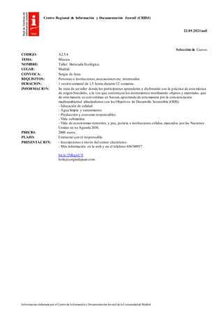 Centro Regional de Información y Documentación Juvenil (CRIDJ)
22.09.2021null
Información elaborada por el Centrode Informacióny DocumentaciónJuvenil de la Comunidadde Madrid
Selección de Cursos
CODIGO: A2.5.4
TEMA: Música
NOMBRE: Taller: Batucada Ecológica.
LUGAR: Madrid
CONVOCA: Sergio de Juan.
REQUISITOS: Personas o instituciones,asociaciones etc. interesadas.
DURACION: 1 sesión semanal de 1,5 horas durante 12 semanas.
INFORMACION: Se trata de un taller donde los participantes aprenderán y disfrutarán con la práctica de esta música
de origen brasileño, a la vez que construyen los instrumentos reutilizando objetos y materiales que
de otra manera se convertirían en basura,apostando de esta manera por la concienciación
medioambiental alineándonos con los Objetivos de Desarrollo Sostenible (ODS):
- Educación de calidad.
- Agua limpia y saneamiento.
- Producción y consumo responsables.
- Vida submarina.
- Vida de ecosistemas terrestres, y paz, justicia e instituciones sólidas,marcados por las Naciones
Unidas en su Agenda 2030.
PRECIO: 2000 euros.
PLAZO: Contactar con el responsable.
PRESENTACION: - Inscripciones a través del correo electrónico.
- Más información en la web y en el teléfono 656748957
bit.ly/2VKqwUY
hola@sergiodejuan.com
 