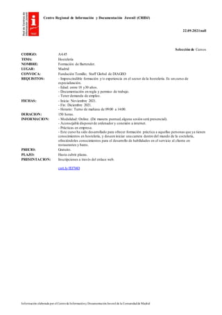 Centro Regional de Información y Documentación Juvenil (CRIDJ)
22.09.2021null
Información elaborada por el Centrode Informacióny DocumentaciónJuvenil de la Comunidadde Madrid
Selección de Cursos
CODIGO: A4.45
TEMA: Hostelería
NOMBRE: Formación de Bartender.
LUGAR: Madrid
CONVOCA: Fundación Tomillo; Staff Global de DIAGEO
REQUISITOS: - Imprescindible formación y/o experiencia en el sector de la hostelería. Es un curso de
especialización.
- Edad: entre 18 y30 años.
- Documentación en regla y permiso de trabajo.
- Tener demanda de empleo.
FECHAS: - Inicia: Noviembre 2021.
- Fin: Diciembre 2021.
- Horario: Turno de mañana de 09:00 a 14:00.
DURACION: 150 horas.
INFORMACION: - Modalidad: Online. (De manera puntual,alguna sesión será presencial).
- Aconsejable disponerde ordenador y conexión a internet.
- Prácticas en empresa.
- Este curso ha sido desarrollado para ofrecer formación práctica a aquellas personas que ya tienen
conocimientos en hostelería, y deseen iniciar una carrera dentro del mundo de la coctelería,
ofreciéndoles conocimientos para el desarrollo de habilidades en el servicio al cliente en
restaurantes y bares.
PRECIO: Gratuito.
PLAZO: Hasta cubrir plazas.
PRESENTACION: Inscripciones a través del enlace web.
cutt.ly/fEf7l4D
 