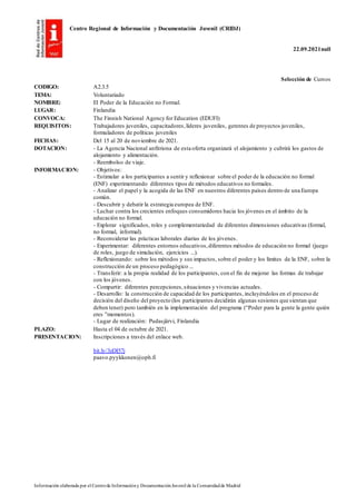 Centro Regional de Información y Documentación Juvenil (CRIDJ)
22.09.2021null
Información elaborada por el Centrode Informacióny DocumentaciónJuvenil de la Comunidadde Madrid
Selección de Cursos
CODIGO: A2.3.5
TEMA: Voluntariado
NOMBRE: El Poder de la Educación no Formal.
LUGAR: Finlandia
CONVOCA: The Finnish National Agency for Education (EDUFI)
REQUISITOS: Trabajadores juveniles, capacitadores,líderes juveniles, gerentes de proyectos juveniles,
formuladores de políticas juveniles
FECHAS: Del 15 al 20 de noviembre de 2021.
DOTACION: - La Agencia Nacional anfitriona de esta oferta organizará el alojamiento y cubrirá los gastos de
alojamiento y alimentación.
- Reembolso de viaje.
INFORMACION: - Objetivos:
- Estimular a los participantes a sentir y reflexionar sobre el poder de la educación no formal
(ENF) experimentando diferentes tipos de métodos educativos no formales.
- Analizar el papel y la acogida de las ENF en nuestros diferentes países dentro de una Europa
común.
- Descubrir y debatir la estrategia europea de ENF.
- Luchar contra los crecientes enfoques consumidores hacia los jóvenes en el ámbito de la
educación no formal.
- Explorar significados, roles y complementariedad de diferentes dimensiones educativas (formal,
no formal, informal).
- Reconsiderar las prácticas laborales diarias de los jóvenes.
- Experimentar: diferentes entornos educativos,diferentes métodos de educación no formal (juego
de roles, juego de simulación, ejercicios ...).
- Reflexionando: sobre los métodos y sus impactos, sobre el poder y los límites de la ENF, sobre la
construcción de un proceso pedagógico ...
- Transferir: a la propia realidad de los participantes, con el fin de mejorar las formas de trabajar
con los jóvenes.
- Compartir: diferentes percepciones,situaciones y vivencias actuales.
- Desarrollo: la construcción de capacidad de los participantes, incluyéndolos en el proceso de
decisión del diseño del proyecto (los participantes decidirán algunas sesiones que sientan que
deben tener) pero también en la implementación del programa (“Poder para la gente la gente quién
eres ”momentos).
- Lugar de realización: Pudasjärvi, Finlandia
PLAZO: Hasta el 04 de octubre de 2021.
PRESENTACION: Inscripciones a través del enlace web.
bit.ly/3zDI57j
paavo.pyykkonen@oph.fi
 