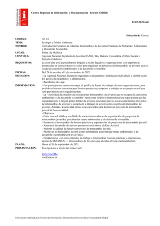 Centro Regional de Información y Documentación Juvenil (CRIDJ)
22.09.2021null
Información elaborada por el Centrode Informacióny DocumentaciónJuvenil de la Comunidadde Madrid
Selección de Cursos
CODIGO: A1.1.6
TEMA: Ecología y Medio Ambiente
NOMBRE: Actividad de Fomento de Alianzas Intercambios de Juventud Tratando de Problemas Ambientales
y Desarrollo Sostenible.
LUGAR: Palma de Mallorca
CONVOCA: Agencia Nacional Española de Juventud (ANE); Illes Balears. Conselleria d'Afers Socials i
Esports (colabora)
REQUISITOS: La actividad está especialmente dirigida a recién llegados y organizaciones con experiencia
interesadas en conocernuevos socios para organizar un proyecto de intercambio de jóvenes que se
ocupe de cuestiones ambientales y de desarrollo sostenible.
FECHAS: Del 28 de octubre al 1 de noviembre de 2021
DOTACION: - La Agencia Nacional Española organizará el alojamiento (habitación individual) y cubrirá todos
los gastos de alojamiento y alimentación.
- Reembolso de viaje.
INFORMACION: - Los participantes conocerán mejor el perfil y la forma de trabajar de otras organizaciones, para
establecer buenos contactos para futuros proyectos y empezar a trabajar en un proyecto real que
será presentado en el siguiente plazo.
- La "Actividad de creación de asociaciones intercambios de jóvenes que se ocupan de cuestiones
ambientales y de desarrollo sostenible" tiene como objetivo proporcionar un espacio para que las
organizaciones y ningún grupo formal de jóvenes conozcan nuevos socios para futuros proyectos
de intercambio de jóvenes y comiencen a trabajar en un proyecto concreto de intercambio de
jóvenes.Además, la actividad ofrece consejos útiles para diseñar un proyecto de intercambio
juvenil de buena calidad.
- Objetivos:
- Crear una red sólida y confiable de socios interesados en la organización de proyectos de
intercambios juveniles que aborden temas ambientales y de desarrollo sostenible.
- Fomentar el intercambio de buenas prácticas y experiencias de proyectos de intercambio juvenil.
- Apoyarel desarrollo de nuevos proyectos en el marco de Key Action1
- Mejorar la calidad de futuros proyectos de intercambio juvenil.
- Promover el intercambio juvenil como herramienta para trabajar temas ambientales y de
desarrollo sustentable con los jóvenes.
- Familiarizarse con otros métodos de trabajo e intercambiar buenas prácticas y experiencias
dentro de ERASMUS +, Intercambios de Jóvenes que abordan el tema medioambiental.
PLAZO: Hasta el 26 de septiembre de 2021.
PRESENTACION: Inscripciones a través del enlace web.
bit.ly/3zw54Ro
tca@injuve.es
 