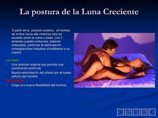 La postura de la Luna Creciente A partir de  la  posición  anterior,  el hombre  se inclina hacia ella mientras esta se acuesta sobre la cama o base . Los 2 amantes pueden  entonces, estando enlazados,  continuar la estimulación consagrándose impulsos simultáneos a su  órgano .  Lo mejor Una posición original que permite una penetración profunda.  Buena estimulación del clítoris por el hueso p é lvi c o del hombre.  Desventajas  Exige una buena flexibilidad del hombre. 