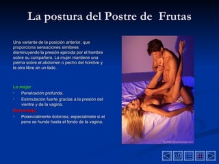 La postura del Postre de  Frutas Una variante de la posición  anterior,  que proporciona sensaciones similares disminuyendo la  presión  ejercida por el hombre sobre su compañera. La mujer  mantiene  una pierna sobre el  abdomen o pecho  del hombre y  la otra libre an un lado .  Lo mejor Penetración profunda. Estimulación fuerte gracias a la  p resión del vientre y de la vagina.  Desventaja   Potencialmente dolorosa, especialmete si el pene se hunde hasta el fondo de la vagina. 