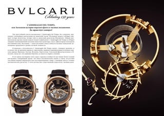 L’AMMIRAGLIO DEL TEMPO, 
или Антология истории морского флота и часовых механизмов. 
Да здравствует адмирал! 
Уже простейший список механизмов L`Ammiraglio del Tempo, без сомнения, про- 
изведет сильнейшее впечатление на ценителей часов. Последняя модель отBvlgari вме- 
щает четыре молоточка, четыре гонга и минутный репетитор Westminster. Общую вну- 
шительную картину новой модели Grand Complication L`Ammiraglio del Tempo от Bvlgari 
завершат инновационный ползунок минутного репетира, спуск с фиксатором и механизм 
постоянной силы. Последнее — самое последнее слово в области часовых технологий, во- 
площение предельного уровня часовой сложности. 
В переводе с итальянского L`Ammiraglio del Tempo значит «Адмирал времени» и 
отсылает нас во времена каравелл, парусников, моряков-первопроходцев и великих мор- 
ских держав: Франции, Англии, Испании, Португалии. Спусковой фиксатор возник в 18- 
ом веке, когда все эти державы боролись за власть в морях и океанах. 
В это время часовщики этих стран старались изобрести как можно более точный 
инструмент, измеряющий время. Это было исключительно важно: в эпоху отсутствия 
спутников моряки определяли свое местонахождение в море с помощью звезд и точных 
математических расчетов. У этого метода был существенный недостаток: часовым меха- 
24 Russian Inn Russian Inn 25 
 