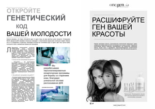 ОТКРОЙТЕ 
ГЕНЕТИЧЕСКИЙ 
код 
ВАШЕЙ МОЛОДОСТИ 
Научно доказано, что люди отличаются друг от друга лишь на одну десятую долю процента. Оставшиеся 
99,9% процента ДНК человека полностью совпадает с генетическим кодом всех остальных людей. Именно 
эти 0,1% определяют те факторы, благодаря которым мы отличаемся друг от друга: цвет глаз, группу крови, 
склонность кожи к проявлению возрастных признаков. 
Л 
(José María García Antón) 
аборатория молекулярной косметики 
PRIMA-DERM после многолетних 
исследований представляет уникальную 
научную разработку, новое измерение 
в сфере диагностики и антивозрастного 
ухода за кожей: программу one.gen/0,1. 
Президент лаборатории Хосе Мария 
Гарсия Антон рассказывает об этом 
невероятном изобретении, которое уже 
называют кодом красоты будущего. 
1. В чем состоит программа one.gen/0,1? 
– Оne.gen/0,1 – это эксклюзивная 
программа красоты, в основе который 
лежит персонализированный подход. Цель 
программы – замедлить естественные 
процессы старения кожи, минимизировать 
негативное влияние времени. 
Благодаря выделению образца ДНК 
пациента и тщательному его изучению 
разрабатывается система ухода, которая 
учитывает индивидуальные особенности 
кожи. 
2. Как работает программа one.gen/0,1? 
– Во время первой консультации мы берем 
у клиента образец ДНК из слюны. Затем 
этот образец исследуется при помощи 
эксклюзивной биоинформационной 
программы, которая базируется на 
новейших достижениях в области 
антивозрастной генетики. Наша программа 
уникальна тем, что она единственная в мире 
изучает большую часть генов, вовлечённых 
в процессы старения кожи. Исходя из 
полученной информации, мы подбираем 
индивидуальный косметический уход, 
который учитывает особенности кожи 
пациента. Эффективность наших средств 
по уходу обусловлена также тем, что в 
них содержится не менее 65% активных 
веществ. Таким образом, курс состоит 
из трех сеансов: во время первого мы 
получаем информацию для анализа ДНК, 
второй сеанс – трактовка результатов 
анализа и согласование с пациентом 
стратегии достижения целей, третий – 
мониторинг результатов. 
Мы 
разрабатываем 
персонализированные 
косметические программы 
для борьбы со старением 
кожи, благодаря 
уникальной системе 
распознавания ДНК 
РАСШИФРУЙТЕ 
ГЕН ВАШЕЙ 
КРАСОТЫ 
Первая программа красоты, вдохновленная генетической медициной. Новое 
измерение в сфере диагностики и антивозрастного ухода за кожей. Подробный 
генетический анализ позволяет расшифровать код возрастных изменений 
именно вашей кожи и разработать персонализированные косметические 
средства, которые помогут в борьбе со временем. Ваш собственный код красоты. 
Примечание. Рекомендовано самыми 
престижными дерматологическими и 
эстетическими клиниками. 
 