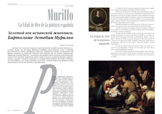 CULTURA 
Murillo 
КУЛЬТУРА 
La Edad de Oro de la pintura española 
Золотой век испанской живописи. 
Бартоломе Эстебан Мурильо 
Автор: Светлана Арчи 
Золотой век испанской живописи, представленный плеядой великих деятелей ис- 
кусства, таких, как Эль Греко, Франсиско Сурбаран, Диего Веласкес и т.д., о которых 
рассказывалось в наших предыдущих выпусках, завершается именем, заставившим всю 
Европу взглянуть Рна испанскую живопись того времени, как на эталон совершенства. 
Бартоломе Эстебан Мурильо – последний в блестящей плеяде испанских живописцев-реа- 
листов XVII столетия. Бартоломе всегда считался весьма загадочной фигурой современ- 
ности, а потому и наименее изученным из творцов этого периода. Он часто не датиро- 
вал свои работы, о его жизни известно очень мало, поэтому творчество Мурильо всегда 
существовало как бы вне времени и пространства. 
одился знаменитый художник в 
Севилье, был четырнадцатым ре- 
бенком в семье местного цирюль- 
ника, которая проживала в арен- 
дованном монастырском доме. 
Ребенок рано осиротел: в 1627 году 
умирает его отец, а спустя год, и 
мать, после чего мальчик попадает 
на воспитание в семью сестры ма- 
тери – та, в свою очередь, хорошо 
позаботилась и ребенке и дала ему 
приличное образование. Учился 
живописи он у Хуана де Касти- 
льо. Желание совершенствоваться 
привело его в скором времени в 
Мадрид, где Веласкес предоставил 
ему колоссальную возможность 
изучать и копировать в королев- 
ских дворцах произведения Тици- 
ана, Рубенса, ван Дейка и Риберы, 
а также оказывая своей техникой 
62 Russian Inn 
Russian Inn 63 La Edad de Oro de la pintura española, termina con el nombre 
que consiguió la perfección, Bartolomé Esteban Murillo . 
El famoso artista nació en Sevilla, fue el decimocuarto hijo de 
un barbero local, que vivía en una casa alquilada del monasterio. Estu-dió 
pintura con Juan de Castillo. Durante un viaje a Madrid, Velázquez 
le dió la oportunidad al dejarle examinar y copiar en los palacios reales 
las obras de Tiziano, Rubens, Van Dyck y Ribera. Por sus considerables 
logros y talento Murillo será proclamado por el Capítulo de la Catedral 
de Sevilla el mejor pintor de la ciudad. 
Bartolomé Murillo era artista muy lírico. Incluso las escenas re-ligiosas 
se presentan como un acontecimiento de la vida nacional. 
Al pintor le gustan las imágenes de la vida simple y cotidiana 
de la gente, los niños pobres de la calle sevillana que son divertidos y 
hermosos, a pesar de la pobreza. 
El gran maestro también estaba involucrado en la pintura de 
paisaje. En general, hay más de 450 obras de Murillo y en el siglo xix 
fueron más valoradas que las obras de Rembrandt, Rubens, Carava-ggio 
o Vermeer de Delft. La mayor colección de obras del maestro se 
conserva en el Museo del Prado (Madrid), incluyendo “Adoración de 
los pastores”, “Martirio de San Andrés”, “Sagrada Familia”, “Virgen 
del Rosario”. 
Una de las mejores obras del maestro “Chico con un perro” se 
conserva en el Hermitage en Rusia. En este cuadro nos sorprende la 
fuerza y profundidad de su realismo. 
Bartolomé Esteban Murillo fue un gran pintor, que murió trá-gicamente 
de una caída en 1682 mientras trabajaba en el gran retablo 
“El desposorio de Santa Catalina” para el convento de los capuchinos 
en Cádiz. 
La Edad de Oro 
de la pintura 
española 
 