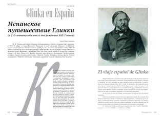 El viaje español de Glinka 
Russian Inn 69 
МУЗЫКА 
MUSICA Glinka en España 
К ак известно, Глинка обладал ши- 
Испанское 
путешествие Глинки 
(к 210-летнему юбилею со дня рождения М.И. Глинки) 
Автор: Вера Савинцева 
М. И. Глинка своё первое большое путешествие по Европе совершил ещё в юности, 
в 1830–33 годах, посетив Италию и Германию, а после премьеры «Руслана» в 1842 году 
нашёл новый импульс для вдохновения и творчества в испанском путешествии 1845–46 
годов. Спутником русского композитора в этой поездке был Дон Педро. Глинка приехал в 
Испанию (через Францию) 1 июня 1845 года, то есть в день своего 41-летия (по старому 
стилю – 20 мая). Путь его в Мадрид пролегал через Бургос и Вальядолид. Среди городов, 
которые Глинка посетил за два года – Мурсия, Толедо, Гранада и многие другие. Глинка 
знакомился с бытом и обычаями, записывал народные песни и танцевальные мелодии. 
роким кругозором, интересовался 
естественными науками, живопи- 
сью и, готовясь к отъезду в но- 
вую для него страну, знакомился 
с испанской географией и лите- 
ратурой. «Для достижения этой 
цели я начал посещать драмати- 
ческий театр del Principe, на кото- 
ром Romea и жена его Matilde пре- 
восходно исполняли первые роли 
в трагическом и комическом роде. 
Давали даже иногда драмы класси- 
ческих авторов. Вскоре по приезде 
в Мадрид я принялся за «Хоту». 
Потом, окончив её, внимательно 
изучал испанскую музыку, а имен- 
но напевы простолюдинов. Хажи- 
вал ко мне один zagal (погонщик 
мулов при дилижансе) и пел на- 
родные песни, которые я старался 
уловить и положить на ноты. Две 
Segidillas manchegas (airsde la Ma 
ncha) мне особенно понравились и 
впоследствии послужили мне для 
второй Испанской увертюры».1 
Mijail Glinka hizo su primer gran viaje a Europa en su juventud. Entre los 
años 1830 a 1833 visitó Italia y Alemania. Después del estreno de su ópera “Ruslan 
y Lyudmila” en 1842, encontró un nuevo impulso para su inspiración y creativi-dad 
en su viaje por España entre 1845 y 1846. El compañero del compositor para 
este viaje por España fue Don Pedro. Glinka llegó a España (por Francia) el 1 de 
junio de 1845. Su camino pasó a través de Madrid, Burgos y Valladolid. También 
Glinka visitó Murcia, Toledo y Granada. Glinka encontró un vínculo muy impor-tante 
con la vida y costumbres españoles y sus canciones populares. 
En las notas de viaje de Glinka encontramos su sorpresa por los teatros 
españoles. 
Entre los resultados creativos del viaje español de Glinka, hoy tenemos dos 
famosas oberturas: “Noche en Madrid” y “Jota Aragonesa”, y además un gran ál-bum 
y un libro de música con fotos y melodías de canciones españolas. A su madre 
Glinka le escribió en una carta que estaba estudiando la música española por 10 
francos al mes y que le encantaba la danza típica de Granada, el fandango. 
En Valladolid Glinka escribió para el guitarrista Félix Castillo Hoth la fa-mosa 
jota, una danza virtuosa con texto de comedia. 
68 Russian Inn 
 