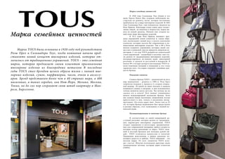 Марка семейных ценностей 
Марка TOUS была основана в 1920 году под руководством 
Розы Орел и Сальвадора Тоус, когда компания начала пред- 
ставлять новый концепт ювелирных изделий, которые от- 
личались от традиционных украшений. TOUS – это семейная 
марка, которая предлагает своим клиентам оригинальные 
ювелирные изделия из благородных металлов В последние 
годы TOUS стал брэндом целого образа жизни с линией юве- 
лирных изделий, сумок, парфюмерии, часов, очков и аксессу- 
аров. Брэнд представлен более чем в 40 странах мира, в 400 
магазинах, в таких городах, как Нью-Йорк, Мехико, Москва, 
Токио, но до сих пор сохраняет свою штаб-квартиру в Ман- 
реса, Барселона. 
Марка семейных ценностей 
В 1920 году Сальвадор Тоус Блави и его 
жена Тереза Понса Мас открыли небольшую ма- 
стерскую по ремонту часов, которая постепенно 
приближала их к миру ювелирных изделий. В 1965 
году Сальвадор Toус, сын основателя, женился на 
Розе Ориоль. Благодаря этому союзу двух талант- 
ливых людей, их видения и творчества, марка вы- 
шла на новый уровень. Именно они создали но- 
вый язык мира ювелирных изделий. 
В 70-е годы Роза Ориоль начинает про- 
дажу украшений своим клиентам и, таким обра- 
зом, воспитывает новый вкус у целого поколения 
клиентов, которые носили бы современные и не- 
навязчивые ювелирные изделия. Уже в 80-х Роза 
начала создавать украшения, которые своей све- 
жестью и новизной смогли привлечь широкую ау- 
диторию. С тех пор TOUS разработал уникальный 
стиль украшений – волшебные и веселые, они ста- 
ли далеки от традиционных ювелирных изделий, 
интерпретировали по-новому идею «ювелирной 
роскоши» и сделали ее доступной и недорогой. В 
начале 90-х четыре дочери и наследницы TOUS за- 
няли ключевые позиции в компании и это стало 
гарантом того, что марка сохранит семейные цен- 
ности брэнда. 
Рождение символа 
Символ бренда TOUS – знаменитый на весь 
мир медвежонок – родился в 1985-м. Роза Орел 
творчески подошла к процессу и создала очеред- 
ной шедевр. «В одной из моих поездок я увидела 
плюшевого мишку в витрине, и мне вспомнились 
теплые моменты моего детства. Так почему же не 
сделать его в золоте? Этот момент ознаменовал 
начало международной экспансии брэнда. Хотя 
мы создаем новые коллекции, медвежонок всегда 
присутствует в них, только в различных интер- 
претациях. Он очень дорог мне». Более чем за 25 
лет истории брэнда медвежонок был представлен 
в разных образах, стал талисманом и иконой ис- 
панской моды. 
Позиционирование и значение брэнда 
В соответствии со своей концепцией до- 
ступной роскоши, которая далека от традицион- 
ных параметров ювелирных украшений, TOUS 
создает украшения и аксессуары, предназначен- 
ные для современной женщины любого возраста, 
которые всегда дополняют ее образ. TOUS «неж- 
ный и веселый брендом для молодых душой лю- 
дей». TOUS отличается нежностью и теплотой. 
Украшения женственны, а мишка идеально во- 
площает радость и любовь. TOUS забавный – это 
веселая марка. От всех элементов TOUS исхо- 
дит счастье. Многим коллекциям присущи такие 
традиционные мотивы, который дарят клиентам 
улыбку. 
100 Russian Inn Russian Inn 101 
 