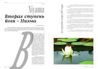 Niyama, después de Yama, es el siguiente paso del yoga, que nos 
revela las reglas de la conducta individual y tiene una naturaleza muy 
personal. 
Pureza. La limpieza del cuerpo le permite funcionar de manera 
más eficiente, revelando sus capacidades. La purificación de la mente le 
permite ver todo en su luz verdadera. Con pureza recibimos la capaci-dad 
de reflexionar sobre el sentido de nuestra existencia, la naturaleza 
ЙОГА 
YOGA 
Niyama La segunda etapa del yoga 
es el reconocimiento y el respeto de una mayor inteligencia e intelecto. В 
Russian Inn 107 
profunda de nuestro “yo” individual. 
La modestia y la capacidad de estar contentos con lo que tene-mos. 
El verdadero significado de este niyama en la aceptación de todo 
lo que tenemos y cómo nos relacionamos con el hecho de que Dios nos 
ha dado todo. 
El tercer paso es tapas. El significado literal del nombre sánscri-to 
de “tapas ” es la limpieza del cuerpo por calentamiento, la limpieza 
del cuerpo a través de la práctica de las posturas de yoga y ejercicios de 
respiración, así como la actitud correcta a la alimentación. 
Auto-indagación. Las observaciones y pensamientos que nos 
permiten aprender más sobre sí mismos. La observación de sus propios 
pensamientos, la comprensión de cómo se forman nuestros juicios. Al 
conocernos a nosotros mismos, vamos a ser capaces de eliminar nues-tras 
debilidades. 
Honrar a Dios. Independientemente de la religión, la esencia 
Вторая ступень 
йоги – Нияма 
Автор: Ирина Крепкая 
Нияма, следующая за Ямой ступень, раскрывает нам правила индивидуального по- 
ведения и носит очень личностный характер. Если Яма учит нас правильному отноше- 
нию к окружающему миру, то Нияма касается нашего отношения к себе. Она включает в 
себя несколько составляющих: 
о-первых, чистоту (Шауча). Эта 
Нияма имеет как внешний, так 
и внутренний аспекты. Внешняя 
сторона касается обычной чисто- 
плотности, внутренняя – связана 
со здоровым функционированием 
организма и чистотой ума. И если 
от внешних загрязнений легко 
избавиться, то от внутренней не- 
чистоплотности не так то просто. 
Очищение тела от загрязнений 
позволяет ему функционировать 
более эффективно, оптималь- 
но раскрывая свои способности. 
Очищение разума, его успокоение 
позволит вам видеть все в истин- 
ном свете. А когда Чистота возрас- 
тет, станет видно, что подверглось 
в нас изменениям и разрушению, а 
что не пачкается и не разрушится 
никогда. У нас появится способ- 
ность размышлять о смысле свое- 
го существования, о глубочайшей 
природе своего индивидуального 
внутреннего«Я». 
Во-вторых, скромность и 
умение довольствоваться тем, что 
есть (Сантоша). Истинный смысл 
этой Ниямы в приятии всего, 
что мы имеем и того, как мы от- 
носимся к тому, что дал нам Бог. 
«Удовлетворенность лучше, чем 
все шестнадцать небес вместе взя- 
тых». Приятие способно избавить 
106 Russian Inn 
 
