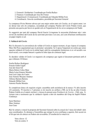 1. Extensió i Solidaritat: Coordinada per Emilia Rufaco
2. Finances: Coordinada per Jose De l'Amor
3. Organització i Comunicació: Coordinada per Eduardo Millán Forn
4. Coordinació: Àrea de coordinadors, presidida pel Secretari General
La companya Elvira Moreno advoca per una major unitat entre els Cercles, en el suport mutu i en
no deixar mai sols els companys, secundada pel company Paulino del Cercle Podem Lloret, que
presenta una queixa per haver-se quedat sols en l'organització de les seves campanyes de Nadal.
Es suggereix per part del company David García Livingstone la necessitat d'informar més i més
sovint als membres del Cercle de les activitats previstes o en curs, així com d'incloure notificacions
en paper imprès si cal.
5. Validació del Cercle.
5.1. Es discuteix la conveniència de validar el Cercle en aquest moment, al que s'oposa el company
Marc Del Pozo argumentant que és prematur i precipitat. Se li oposa l'argument en contra que sense
aquesta validació el Cercle no té entitat legal, amb les consegüents limitacions si es vol accedir a un
local social, a un compte bancari o qualsevol altre tipus de contracte legal.
Es decideix validar el Cercle i es requereix als companys que signin el document pertinent amb el
que s'obtenen 10 firmes:
Emilia Rufaco Rodríguez
Ernesto Galán Urgell
José del Amor Gil
Maria Dolors Cobos Mate
María Luisa Granero Morales
José Luis López de Castro
José Antonio Moyano Jiménez
Alfonso Barrera Barrera
Eduardo Millán Forn
Antonio Peralta Morales
Es compleixen doncs els requisits exigits: assemblea amb assistència de la menys 1% dels inscrits
(16 assistents, 70 inscrits) o 5 persones si els inscrits no arriben a 500, no hi ha un altre Circulo
Podem Calella en el mateix territori i s'aixeca la present acta (Validació de Cercles - FAQ, pàg. 3).
Actuen com a testimonis que la validació s'ajusta a dret els membres del Grup de Suport Podem
Catalunya:
Sarai Martínez
Marc Jiménez
Jose Cano
5.2. Se sotmet a votació la proposta del Secretari General sobre la creació de 3 àrees de treball i dels
seus coordinadors. Es demana a l'assemblea que atorgui la seva confiança a aquests, fent accent en
el fet que tots els càrrecs en Podem són revocables. El resultat de la votació és:
Vots a favor: 12
Vots en contra: 4
 