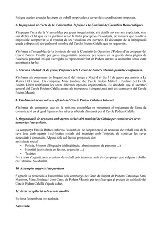 Pel que queden creades les àrees de treball proposades a càrrec dels coordinadors proposats.
6. Impugnació de l'acta de la V assemblea. Informe a la Comissió de Garanties Democràtiques.
S'impugna l'acta de la V assemblea per greus irregularitats, els detalls no van ser explicitats, sent
una d'elles el fet que es va publicar sense la llista preceptiva d'assistents, de manera que resultava
impossible comprovar si el resultat de les votacions era correcte. El document de la impugnació
queda a disposició de qualsevol membre del Cercle Podem Calella que ho requereixi.
S'informa a l'assemblea de la denúncia davant la Comissió de Garanties d'Podem d'un company del
Cercle Podem Calella per greus irregularitats comeses per aquest en la gestió d'una pàgina de
Facebook personal en què s'arrogaba la representativitat de Podem davant la comunitat sense estar
autoritzat a fer-ho.
7. Marxa a Madrid 31 de gener. Propostes dels Cercle de Lloret i Mataró, possible confluència.
S'informa als companys de l'organització del viatge a Madrid el dia 31 de gener per assistir a La
Marxa Del Canvi. Els companys Marc Jiménez del Cercle Podem Mataró i Paulino del Cercle
Podem Lloret notifiquen les seves diferents opcions organitzatives. Es decideix que el secretari
general del Cercle Podem Calella anotar als interessats i s'organitzarà amb els companys del Cercle
Podem Mataró.
8. Establiment de les adreces oficials del Cercle Podem Calella a Internet.
S'informa als companys que en la pròxima assemblea es presentarà el reglament de l'àrea de
comunicació en el qual figuraran les adreces oficials d'internet per al Cercle Podem Calella.
9. Organització de reunions amb agents socials del municipi de Calella per conèixer les seves
demandes i necessitats.
La companya Emilia Rufaco informa l'assemblea de l'organització de reunions de treball dins de la
seva àrea amb agents i col·lectius socials del municipi amb l'objectiu de conèixer les seves
necessitats i demandes. Alguns dels col·lectius proposats són:
assistència social
• Policia, Mossos d'Esquadra (delinqüència, abandonament de persones ...)
• Hospital (assistència en festius, urgències ...)
• Taxistes
Per a això s'organitzaran reunions de treball pròximament amb els companys que vulguin treballar
en Extensió i Solidaritat.
10. Assumptes urgents i no previstos
S'agraeix la presència a l'assemblea dels companys del Grup de Suport de Podem Catalunya Sarai
Martínez, Marc Jiménez i José Cano, de Podem Mataró, per testificar que el procés de validació del
Cercle Podem Calella s'ajusta a dret.
11. Breu recopilació dels acords assolits
Es dóna l'assemblea per acabada.
Assistents:
 