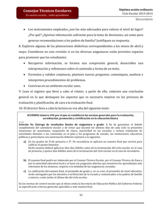 11
Séptima sesión ordinaria
Ciclo Escolar 2013-2014
Consejos Técnicos Escolares
En nuestra escuela… todos aprendemos
Secundaria
 Los instrumentos empleados ¿son los más adecuados para valorar el nivel de logro?
¿Por qué? ¿Aportan información suficiente para la toma de decisiones, así como para
generar recomendaciones a los padres de familia? Justifiquen su respuesta.
8. Exploren algunas de las planeaciones didácticas correspondientes a los meses de abril y
mayo. Consideren en esta revisión si en las diversas asignaturas están previstos espacios
para promover que los estudiantes:
 Recuperen información, se formen una compresión general, desarrollen una
interpretación y reflexionen sobre el contenido y forma de un texto.
 Formulen y validen conjeturas, planteen nuevas preguntas, comuniquen, analicen e
interpreten procedimientos de problemas.
 Convivan en un ambiente escolar sano.
9. Lean el registro que llevó a cabo el relator, a partir de ello, redacten una conclusión
general en la que destaquen los aspectos que es necesario mejorar en los procesos de
evaluación y planificación, de cara a la evaluación final.
10. El director lleva a cabo la lectura en voz alta del siguiente texto:
ACUERDO número 696 por el que se establecen las normas generales para la evaluación,
acreditación, promoción y certificación en la educación básica
……..
Artículo 9o. Entrega de resultados finales de asignatura o grado: A fin de garantizar el debido
cumplimiento del calendario escolar y de evitar que durante los últimos días de cada ciclo se presenten
situaciones de ausentismo, suspensión de clases, inactividad en las escuelas o incluso realización de
actividades distintas a las contenidas en el plan y los programas de estudio, las instituciones educativas
públicas y particulares con autorización deberán sujetarse a lo siguiente:
a) En los grados de 3º.de primaria a 3º. De secundaria se aplicará un examen final que servirá para
calificar el quinto bimestre.
Dicho examen deberá aplicarse diez días hábiles antes de la terminación del ciclo escolar en el caso
de primaria, y quince días hábiles antes de la terminación del ciclo escolar en el caso de secundaria.
b) El examen final podrá ser elaborado por el Consejo Técnico Escolar, por el Consejo Técnico de Zona o
por la autoridad educativa local y se hará con preguntas abiertas que muestren los aprendizajes más
relevantes de los alumnos, respecto a la totalidad de las asignaturas cursadas.
c) La calificación del examen final, el promedio de grado y, en su caso, el promedio de nivel educativo,
serán entregados por los docentes a la Dirección de la escuela y comunicados a los padres de familia
o tutores, a más tardar el último día del ciclo escolar.
En las normas de control escolar que al efecto emita la Secretaría de Educación Pública del Gobierno Federal,
se especificarán criterios generales aplicables a este examen final.
 