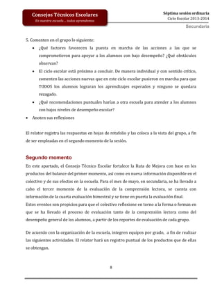 8
Séptima sesión ordinaria
Ciclo Escolar 2013-2014
Consejos Técnicos Escolares
En nuestra escuela… todos aprendemos
Secundaria
5. Comenten en el grupo lo siguiente:
 ¿Qué factores favorecen la puesta en marcha de las acciones a las que se
comprometieron para apoyar a los alumnos con bajo desempeño? ¿Qué obstáculos
observan?
 El ciclo escolar está próximo a concluir. De manera individual y con sentido crítico,
comenten las acciones nuevas que en este ciclo escolar pusieron en marcha para que
TODOS los alumnos lograran los aprendizajes esperados y ninguno se quedara
rezagado.
 ¿Qué recomendaciones puntuales harían a otra escuela para atender a los alumnos
con bajos niveles de desempeño escolar?
 Anoten sus reflexiones
El relator registra las respuestas en hojas de rotafolio y las coloca a la vista del grupo, a fin
de ser empleadas en el segundo momento de la sesión.
Segundo momento
En este apartado, el Consejo Técnico Escolar fortalece la Ruta de Mejora con base en los
productos del balance del primer momento, así como en nueva información disponible en el
colectivo y de sus efectos en la escuela. Para el mes de mayo, en secundaria, se ha llevado a
cabo el tercer momento de la evaluación de la comprensión lectora, se cuenta con
información de la cuarta evaluación bimestral y se tiene en puerta la evaluación final.
Estos eventos son propicios para que el colectivo reflexione en torno a la forma o formas en
que se ha llevado el proceso de evaluación tanto de la comprensión lectora como del
desempeño general de los alumnos, a partir de los reportes de evaluación de cada grupo.
De acuerdo con la organización de la escuela, integren equipos por grado, a fin de realizar
las siguientes actividades. El relator hará un registro puntual de los productos que de ellas
se obtengan.
 