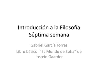 Introducción a la Filosofía
Séptima semana
Gabriel García Torres
Libro básico: “EL Mundo de Sofía” de
Jostein Gaarder
 