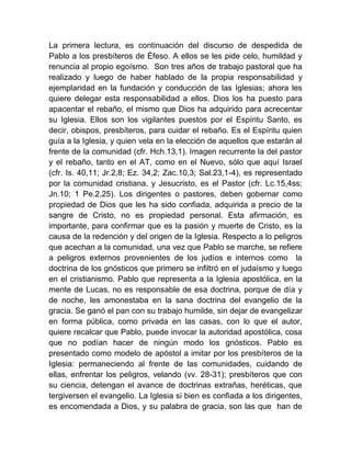 La primera lectura, es continuación del discurso de despedida de
Pablo a los presbíteros de Éfeso. A ellos se les pide celo, humildad y
renuncia al propio egoísmo. Son tres años de trabajo pastoral que ha
realizado y luego de haber hablado de la propia responsabilidad y
ejemplaridad en la fundación y conducción de las Iglesias; ahora les
quiere delegar esta responsabilidad a ellos. Dios los ha puesto para
apacentar el rebaño, el mismo que Dios ha adquirido para acrecentar
su Iglesia. Ellos son los vigilantes puestos por el Espíritu Santo, es
decir, obispos, presbíteros, para cuidar el rebaño. Es el Espíritu quien
guía a la Iglesia, y quien vela en la elección de aquellos que estarán al
frente de la comunidad (cfr. Hch.13,1). Imagen recurrente la del pastor
y el rebaño, tanto en el AT, como en el Nuevo, sólo que aquí Israel
(cfr. Is. 40,11; Jr.2,8; Ez. 34,2; Zac.10,3; Sal.23,1-4), es representado
por la comunidad cristiana, y Jesucristo, es el Pastor (cfr. Lc.15,4ss;
Jn.10; 1 Pe.2,25). Los dirigentes o pastores, deben gobernar como
propiedad de Dios que les ha sido confiada, adquirida a precio de la
sangre de Cristo, no es propiedad personal. Esta afirmación, es
importante, para confirmar que es la pasión y muerte de Cristo, es la
causa de la redención y del origen de la Iglesia. Respecto a lo peligros
que acechan a la comunidad, una vez que Pablo se marche, se refiere
a peligros externos provenientes de los judíos e internos como la
doctrina de los gnósticos que primero se infiltró en el judaísmo y luego
en el cristianismo. Pablo que representa a la Iglesia apostólica, en la
mente de Lucas, no es responsable de esa doctrina, porque de día y
de noche, les amonestaba en la sana doctrina del evangelio de la
gracia. Se ganó el pan con su trabajo humilde, sin dejar de evangelizar
en forma pública, como privada en las casas, con lo que el autor,
quiere recalcar que Pablo, puede invocar la autoridad apostólica, cosa
que no podían hacer de ningún modo los gnósticos. Pablo es
presentado como modelo de apóstol a imitar por los presbíteros de la
Iglesia: permaneciendo al frente de las comunidades, cuidando de
ellas, enfrentar los peligros, velando (vv. 28-31); presbíteros que con
su ciencia, detengan el avance de doctrinas extrañas, heréticas, que
tergiversen el evangelio. La Iglesia si bien es confiada a los dirigentes,
es encomendada a Dios, y su palabra de gracia, son las que han de
 