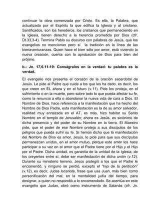 continuar la obra comenzada por Cristo. Es ella, la Palabra, que
actualizada por el Espíritu la que edifica la Iglesia y al cristiano.
Santificados, son los herederos, los cristianos que permaneciendo en
la Iglesia, tienen derecho a la herencia prometida por Dios (cfr.
Dt.33,3-4). Termina Pablo su discurso con palabras de Jesús, que los
evangelios no mencionan pero sí la tradición en la línea de las
bienaventuranzas. Quien hace el bien sólo por amor, está viviendo la
nueva creación, cuenta con la aprobación de Dios para bien del
prójimo.
b.- Jn. 17,6.11-19: Conságralos en la verdad: tu palabra es la
verdad.
El evangelio nos presenta el corazón de la oración sacerdotal de
Jesús. Le pide al Padre que cuide a los que les ha dado, es decir, los
que creen en ÉL ahora y en el futuro (v.11). Pide les proteja, en el
sufrimiento o en la muerte, pero sobre todo lo que pueda afectar su fe,
como la renuncia a ella o abandonar la nueva vida de cara a Dios. El
Nombre de Dios, hace referencia a la manifestación que ha hecho del
Nombre de Dios Padre, esta manifestación es la de su amor salvador,
realidad muy enraizada en el AT, es más, hizo habitar su Santo
Nombre en el templo de Jerusalén; ahora es Jesús, es sinónimo de
dicha presencia y del poder de su Nombre en la tierra. El Maestro
pide, que el poder de ese Nombre proteja a sus discípulos de los
peligros que pueda sufrir su fe. Si hemos dicho que la manifestación
del Nombre de Dios es amor, Jesús, lo pide para que sus discípulos
permanezcan unidos, en el amor mutuo, porque este amor los hace
participar a su vez en el amor que el Padre tiene por el Hijo y el Hijo
por el Padre. Dicha unidad, es garantía de la unidad de la Iglesia, de
los creyentes entre sí, debe ser manifestación de dicha unión (v.12).
Durante su ministerio terreno, Jesús protegió a los que el Padre le
encomendó, y ninguno se perdió, excepto el “hijo de la perdición”
(v.12), es decir, Judas Iscariote, frase que usa Juan, más bien como
personificación del mal, en la mentalidad judía del tiempo, para
designar, a quien no respondió a lo encomendado. Se acentúa en este
evangelio que Judas, obró como instrumento de Satanás (cfr. Jn.
 
