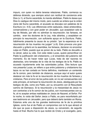 impuro, con quien no debía tenerse relaciones. Pablo, comienza su
defensa diciendo, que siempre actuó con rectitud de conciencia ante
Dios (v.1), el Sumo sacerdote, le manda abofetear, Pablo le desea que
Dios lo castigue del mismo modo, pero cuando se entera que la orden
viene del Sumo sacerdote, el acusado se disculpa con palabras de la
Escritura (vv. 4-5). Las diferencias entre saduceos, clase aristocrática,
conservadores y con gran poder en Jerusalén, que aceptaban solo la
ley de Moisés, por ello no admitían la resurrección; los fariseos, en
cambio, eran los doctores de la Ley, más abiertos, y aceptaban en
principio la resurrección, con suficiente apoyo en la Escritura. Pablo,
hábilmente presenta la causa de su prisión: “por la esperanza en la
resurrección de los muertos me juzgan” (v.6). Esto provoca una gran
discusión y griterío en la asamblea, los fariseos, declaran no encontrar
culpa en Pablo, puesto que se ponen de su lado. Pablo es devuelto a
la cárcel, salva su vida. Con este relato Lucas, quiere personificar en
Pablo la justificación del cristianismo, y el sinsentido del judaísmo del
momento. Es de hacer notar que Lucas, trata de dar razones no
abstractas, sino tomadas de la vida de los testigos de la fe; Pablo es
acusado injustamente ante las autoridades judías. Otra lectura que
nos presenta Lucas, se refiere a que entre judaísmo y cristianismo los
lazos no se han cortado en forma definitiva, mantienen un contenido
de fe común, pero también de distancia, aunque aquí el autor quiere
destacar sin más la fe en la resurrección de los muertos de fariseos y
cristianos. Pero el error de los judíos está, en no ser consecuentes con
este principio, al rechazar la resurrección de Jesús, atestiguada por los
testigos de ella, como era Pablo, por su encuentro con el Resucitado
camino de Damasco. Si la resurrección y la mesianidad de Jesús no
son contrarias a la fe común de los judíos, son inconsecuentes con su
fe, al no aceptar ambas realidades en Jesús de Nazaret, el Señor. Por
la noche, lo visita del Señor Jesús a Pablo, es para reconfortarlo por
ese testimonio en Jerusalén, pero que deberá darlo también en Roma.
Estamos ante uno de los grandes testimonios de fe de la primitiva
Iglesia, como fue el de Pablo un compromiso con la fe que abrazó el
día que se puso a disposición de Jesús, su conversión, de seguirle
hasta el final. Mucho fue lo que recibió de Cristo y el evangelio, pero,
 