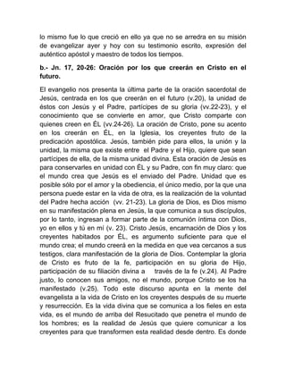 lo mismo fue lo que creció en ello ya que no se arredra en su misión
de evangelizar ayer y hoy con su testimonio escrito, expresión del
auténtico apóstol y maestro de todos los tiempos.
b.- Jn. 17, 20-26: Oración por los que creerán en Cristo en el
futuro.
El evangelio nos presenta la última parte de la oración sacerdotal de
Jesús, centrada en los que creerán en el futuro (v.20), la unidad de
éstos con Jesús y el Padre, partícipes de su gloria (vv.22-23), y el
conocimiento que se convierte en amor, que Cristo comparte con
quienes creen en ÉL (vv.24-26). La oración de Cristo, pone su acento
en los creerán en ÉL, en la Iglesia, los creyentes fruto de la
predicación apostólica. Jesús, también pide para ellos, la unión y la
unidad, la misma que existe entre el Padre y el Hijo, quiere que sean
partícipes de ella, de la misma unidad divina. Esta oración de Jesús es
para conservarles en unidad con ÉL y su Padre, con fin muy claro: que
el mundo crea que Jesús es el enviado del Padre. Unidad que es
posible sólo por el amor y la obediencia, el único medio, por la que una
persona puede estar en la vida de otra, es la realización de la voluntad
del Padre hecha acción (vv. 21-23). La gloria de Dios, es Dios mismo
en su manifestación plena en Jesús, la que comunica a sus discípulos,
por lo tanto, ingresan a formar parte de la comunión íntima con Dios,
yo en ellos y tú en mí (v. 23). Cristo Jesús, encarnación de Dios y los
creyentes habitados por ÉL, es argumento suficiente para que el
mundo crea; el mundo creerá en la medida en que vea cercanos a sus
testigos, clara manifestación de la gloria de Dios. Contemplar la gloria
de Cristo es fruto de la fe, participación en su gloria de Hijo,
participación de su filiación divina a través de la fe (v.24). Al Padre
justo, lo conocen sus amigos, no el mundo, porque Cristo se los ha
manifestado (v.25). Todo este discurso apunta en la mente del
evangelista a la vida de Cristo en los creyentes después de su muerte
y resurrección. Es la vida divina que se comunica a los fieles en esta
vida, es el mundo de arriba del Resucitado que penetra el mundo de
los hombres; es la realidad de Jesús que quiere comunicar a los
creyentes para que transformen esta realidad desde dentro. Es donde
 