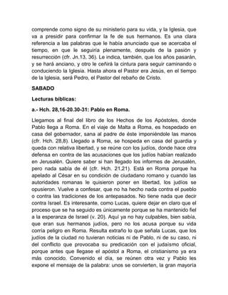 comprende como signo de su ministerio para su vida, y la Iglesia, que
va a presidir para confirmar la fe de sus hermanos. Es una clara
referencia a las palabras que le había anunciado que se acercaba el
tiempo, en que le seguiría plenamente, después de la pasión y
resurrección (cfr. Jn.13, 36). Le indica, también, que los años pasarán,
y se hará anciano, y otro le ceñirá la cintura para seguir caminando o
conduciendo la Iglesia. Hasta ahora el Pastor era Jesús, en el tiempo
de la Iglesia, será Pedro, el Pastor del rebaño de Cristo.
SABADO
Lecturas bíblicas:
a.- Hch. 28,16-20.30-31: Pablo en Roma.
Llegamos al final del libro de los Hechos de los Apóstoles, donde
Pablo llega a Roma. En el viaje de Malta a Roma, es hospedado en
casa del gobernador, sana al padre de éste imponiéndole las manos
(cfr. Hch. 28,8). Llegado a Roma, se hospeda en casa del guardia y
queda con relativa libertad, y se reúne con los judíos, donde hace otra
defensa en contra de las acusaciones que los judíos habían realizado
en Jerusalén. Quiere saber si han llegado los informes de Jerusalén,
pero nada sabía de él (cfr. Hch. 21,21). Está en Roma porque ha
apelado al César en su condición de ciudadano romano y cuando las
autoridades romanas le quisieron poner en libertad, los judíos se
opusieron. Vuelve a confesar, que no ha hecho nada contra el pueblo
o contra las tradiciones de los antepasados. No tiene nada que decir
contra Israel. Es interesante, como Lucas, quiere dejar en claro que el
proceso que se ha seguido es únicamente porque se ha mantenido fiel
a la esperanza de Israel (v. 20). Aquí ya no hay culpables, bien sabía,
que eran sus hermanos judíos, pero no los acusa porque su vida
corría peligro en Roma. Resulta extraño lo que señala Lucas, que los
judíos de la ciudad no tuvieran noticias ni de Pablo, ni de su caso, ni
del conflicto que provocaba su predicación con el judaísmo oficial,
porque antes que llegase el apóstol a Roma, el cristianismo ya era
más conocido. Convenido el día, se reúnen otra vez y Pablo les
expone el mensaje de la palabra: unos se convierten, la gran mayoría
 