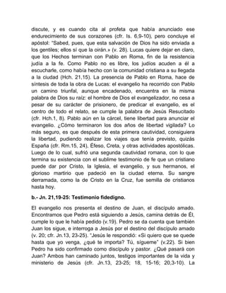 discute, y es cuando cita al profeta que había anunciado ese
endurecimiento de sus corazones (cfr. Is. 6,9-10), pero concluye el
apóstol: “Sabed, pues, que esta salvación de Dios ha sido enviada a
los gentiles; ellos sí que la oirán.» (v. 28). Lucas quiere dejar en claro,
que los Hechos terminan con Pablo en Roma, fin de la resistencia
judía a la fe. Como Pablo no es libre, los judíos acuden a él a
escucharle, como había hecho con la comunidad cristiana a su llegada
a la ciudad (Hch. 21,15). La presencia de Pablo en Roma, hace de
síntesis de toda la obra de Lucas: el evangelio ha recorrido con Pablo
un camino triunfal, aunque encadenado, encuentra en la misma
palabra de Dios su raíz: el hombre de Dios el evangelizador, no cesa a
pesar de su carácter de prisionero, de predicar el evangelio, es el
centro de todo el relato, se cumple la palabra de Jesús Resucitado
(cfr. Hch.1, 8). Pablo aún en la cárcel, tiene libertad para anunciar el
evangelio. ¿Cómo terminaron los dos años de libertad vigilada? Lo
más seguro, es que después de esta primera cautividad, consiguiera
la libertad, pudiendo realizar los viajes que tenía previsto, quizás
España (cfr. Rm.15, 24), Éfeso, Creta, y otras actividades apostólicas.
Luego de lo cual, sufrió una segunda cautividad romana, con lo que
termina su existencia con el sublime testimonio de fe que un cristiano
puede dar por Cristo, la Iglesia, el evangelio, y sus hermanos, el
glorioso martirio que padeció en la ciudad eterna. Su sangre
derramada, como la de Cristo en la Cruz, fue semilla de cristianos
hasta hoy.
b.- Jn. 21,19-25: Testimonio fidedigno.
El evangelio nos presenta el destino de Juan, el discípulo amado.
Encontramos que Pedro está siguiendo a Jesús, camina detrás de Él,
cumple lo que le había pedido (v.19). Pedro se da cuenta que también
Juan los sigue, e interroga a Jesús por el destino del discípulo amado
(v. 20; cfr. Jn.13, 23-25). “Jesús le respondió: «Si quiero que se quede
hasta que yo venga, ¿qué te importa? Tú, sígueme” (v.22). Si bien
Pedro ha sido confirmado como discípulo y pastor. ¿Qué pasará con
Juan? Ambos han caminado juntos, testigos importantes de la vida y
ministerio de Jesús (cfr. Jn.13, 23-25; 18, 15-16; 20,3-10). La
 