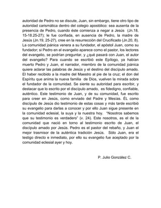 autoridad de Pedro no se discute, Juan, sin embargo, tiene otro tipo de
autoridad carismática dentro del colegio apostólico: sea ausenta de la
presencia de Pedro, cuando éste comienza a negar a Jesús (Jn.18,
15-18.25-27); le fue confiada, en ausencia de Pedro, la madre de
Jesús (Jn.19, 25-27), cree en la resurrección del Crucificado (Jn.20, 8).
La comunidad joánica venera a su fundador, el apóstol Juan, como su
fundador; si Pedro en el evangelio aparece como el pastor, los lectores
del evangelio, se podrían preguntar, y ¿qué pasará con Juan, el autor
del evangelio? Para cuando se escribió este Epílogo, ya habían
muerto Pedro y Juan, el narrador, miembro de la comunidad joánica
quiere aclarar las palabras de Jesús y el destino del discípulo amado.
El haber recibido a la madre del Maestro al pie de la cruz; el don del
Espíritu que anima la nueva familia de Dios, vuelven la mirada sobre
el fundador de la comunidad. Se siente su autoridad para escribir, y
destacar que lo escrito por el discípulo amado, es fidedigno, confiable,
auténtico. Este testimonio de Juan, y de su comunidad, fue escrito
para creer en Jesús, como enviado del Padre y Mesías. ÉL como
discípulo de Jesús dio testimonio de estas cosas y más tarde escribió
su evangelio para darlas a conocer y por ello Juan sigue presente en
la comunidad eclesial, la suya y la nuestra hoy. “Nosotros sabemos
que su testimonio es verdadero” (v. 24). Este nosotros, es el de la
comunidad que nació en torno al testimonio escrito de Juan, el
discípulo amado por Jesús. Pedro es el pastor del rebaño, y Juan el
mejor trasmisor de la auténtica tradición Jesús. Sólo Juan, era el
testigo directo e inmediato, por ello su evangelio fue aceptado por la
comunidad eclesial ayer y hoy.
P. Julio González C.
 