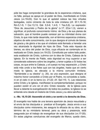 pide les haga comprender la grandeza de la esperanza cristiana, que
no falla, porque se apoya en el poder de Dios, manifestado en Cristo
Jesús (vv.19-23). Con lo que el apóstol coloca las tres virtudes
teologales, como cimiento de toda la vida cristiana (cfr. Ef.1,15-18;
Rm.5,1-5; 1 Cor.13,13; Gál. 5,5-6; 1,4-5; 1 Tes.5,8). La expresión:
“Dios de Jesucristo y Padre de la gloria” (v.17; 2Cor.1,3), vienen a
significar, el profundo conocimiento íntimo de Dios y de sus planes de
salvación, que el hombre puede conocer por su intimidad divina con
Cristo, lo que más tarde desarrolla, con el término esperanza cristiana,
objetivo de este conocimiento, con lo que designa el cúmulo de bienes
de gracia y de gloria a los que el cristiano está llamado a heredar una
vez alcanzada la dignidad de hijos de Dios. Toda esta riqueza de
bienes, es obra del poder de Dios, cuya eficacia se contempla en lo
realizado en Cristo Jesús (vv.19-23). Constituido por sobre todo poder,
esta exaltación de Cristo, culmina con la idea de Cristo, Cabeza de la
Iglesia. En la mente de Pablo, esta dignidad es muy superior a ser
considerado soberano sobre los ángeles, y tener sujetas a Sí todas las
cosas, es que entre la Cabeza, y el cuerpo no hay separación, y Cristo
está más unido a los fieles que con los ángeles, hasta que en cierto
modo la Iglesia, es elevada a la misma comunión trinitaria.
“Sentándole a su diestra” (v. 20), es una expresión, que designa el
máximo honor concedido a Cristo por el Padre, no concedido a nadie,
ni en el cielo ni en la tierra (vv. 21-22; cfr. Sal.110, 1). Las relaciones
entre Cristo y la Iglesia, manifiestan la complementariedad, porque no
pueden existir el uno sin el otro: Cristo necesita de la Iglesia para
llevar a delante la evangelización de todos los pueblos, la Iglesia no se
entiende sino desde el misterio de Cristo Jesús y su obra salvífica.
c.- Mc. 16,15-20: Ascendió al cielo y se sentó a la derecha de Dios.
El evangelio nos habla de una tercera aparición de Jesús resucitado y
el envío de los discípulos a predicar el Evangelio. Jesús envía a sus
discípulos como misioneros, les asegura la eficacia de su obra, es el
término de su ministerio terrenal, pero su obra y presencia, está
asegurada por el trabajo de evangelizar de sus discípulos (vv.17-20).
En estas páginas conclusivas del evangelio de Marco, queda claro,
 