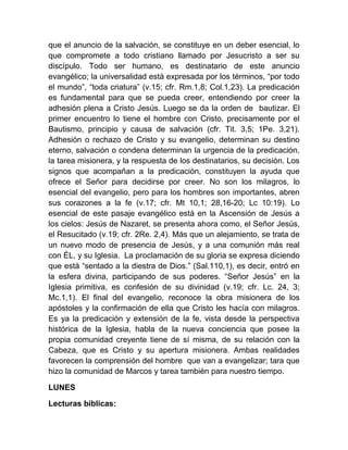 que el anuncio de la salvación, se constituye en un deber esencial, lo
que compromete a todo cristiano llamado por Jesucristo a ser su
discípulo. Todo ser humano, es destinatario de este anuncio
evangélico; la universalidad está expresada por los términos, “por todo
el mundo”, “toda criatura” (v.15; cfr. Rm.1,8; Col.1,23). La predicación
es fundamental para que se pueda creer, entendiendo por creer la
adhesión plena a Cristo Jesús. Luego se da la orden de bautizar. El
primer encuentro lo tiene el hombre con Cristo, precisamente por el
Bautismo, principio y causa de salvación (cfr. Tit. 3,5; 1Pe. 3,21).
Adhesión o rechazo de Cristo y su evangelio, determinan su destino
eterno, salvación o condena determinan la urgencia de la predicación,
la tarea misionera, y la respuesta de los destinatarios, su decisión. Los
signos que acompañan a la predicación, constituyen la ayuda que
ofrece el Señor para decidirse por creer. No son los milagros, lo
esencial del evangelio, pero para los hombres son importantes, abren
sus corazones a la fe (v.17; cfr. Mt 10,1; 28,16-20; Lc 10:19). Lo
esencial de este pasaje evangélico está en la Ascensión de Jesús a
los cielos: Jesús de Nazaret, se presenta ahora como, el Señor Jesús,
el Resucitado (v.19; cfr. 2Re. 2,4). Más que un alejamiento, se trata de
un nuevo modo de presencia de Jesús, y a una comunión más real
con ÉL, y su Iglesia. La proclamación de su gloria se expresa diciendo
que está “sentado a la diestra de Dios.” (Sal.110,1), es decir, entró en
la esfera divina, participando de sus poderes. “Señor Jesús” en la
Iglesia primitiva, es confesión de su divinidad (v.19; cfr. Lc. 24, 3;
Mc.1,1). El final del evangelio, reconoce la obra misionera de los
apóstoles y la confirmación de ella que Cristo les hacía con milagros.
Es ya la predicación y extensión de la fe, vista desde la perspectiva
histórica de la Iglesia, habla de la nueva conciencia que posee la
propia comunidad creyente tiene de sí misma, de su relación con la
Cabeza, que es Cristo y su apertura misionera. Ambas realidades
favorecen la comprensión del hombre que van a evangelizar; tara que
hizo la comunidad de Marcos y tarea también para nuestro tiempo.
LUNES
Lecturas bíblicas:
 