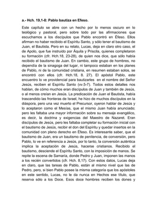 a.- Hch. 19,1-8: Pablo bautiza en Efeso.
Este capítulo se abre con un hecho por lo menos oscuro en lo
teológico y pastoral, pero sobre todo por las afirmaciones que
escuchamos a los discípulos que Pablo encontró en Éfeso. Ellos
afirman no haber recibido el Espíritu Santo, y sólo tener el bautismo de
Juan, el Bautista. Pero en su relato, Lucas, deja en claro otro caso, el
de Apolo, que fue instruido por Áquila y Priscila, quienes completaron
su formación (cfr. Hch.18, 23-28), de quien nos dice, que sólo había
recibido el bautismo de Juan. En cambio, este grupo de hombres, no
dependía de la sinagoga del lugar, ni tampoco estaban en los planes
de Pablo, ni de la comunidad cristiana, en resumen estaban solos, se
encontró con ellos (cfr. Hch.18, 8. 27). El apóstol Pablo, este
encuentro lo ve providencial para bautizarles en el nombre del Señor
Jesús, reciben el Espíritu Santo (vv.5-7). Todos estos detalles nos
hablan, de cómo muchos eran discípulos de Juan y también de Jesús,
o al menos creían en Jesús. La predicación de Juan el Bautista, había
trascendido las fronteras de Israel, he hizo de muchos discípulos en la
diáspora, pero una vez muerto el Precursor, oyeron hablar de Jesús y
lo aceptaron como el Mesías, que el mismo Juan había anunciado;
pero les faltaba una mayor información sobre su mensaje evangélico,
es decir, la doctrina y exigencias del Maestro de Nazaret. Eran
discípulos de Jesús, pero les faltaba completar su formación inicial con
el bautismo de Jesús, recibir el don del Espíritu y quedar insertos en la
comunidad con pleno derecho en Éfeso. Es interesante saber, que el
bautismo de Juan, era un bautismo de penitencia, de conversión, pero
Pablo, lo ve en referencia a Jesús, por lo tanto, la conversión auténtica
implica la aceptación de Jesús, hacerse cristianos. Recibido el
bautismo, desciende el Espíritu Santo, con la imposición de manos. Se
repite la escena de Samaría, donde Pedro y Juan, imponen las manos
a los recién convertidos (cfr. Hch. 8,17). Con estos datos, Lucas deja
en claro, que las tareas de Pablo, están al mismo nivel que las de
Pedro, pero, si bien Pablo posee la misma categoría que los apóstoles
en este sentido, Lucas, no le da nunca en Hechos ese título, que
reserva sólo a los Doce. Esos doce hombres reciben los dones y
 