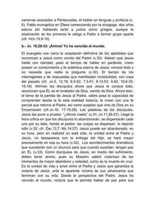 carismas asociados a Pentecostés, el hablar en lenguas y profecía (v.
6). Pablo evangeliza en Éfeso comenzando por la sinagoga, dos años
estuvo ahí hablando tanto a judíos como griegos, aunque la
obstinación de los primeros le obliga a Pablo a formar grupo aparte
(cfr. Hch.19,9-10).
b.- Jn. 16,29-33: ¡Ánimo! Yo he vencido al mundo.
El evangelio nos narra la aceptación definitiva de los apóstoles que
reconocen a Jesús como venido del Padre (v.30). Alaban que Jesús
hable con claridad, pasó el tiempo de hablar en parábola, creen
poseer un conocimiento y fe auténtica acerca de Jesús: conoce todo y
no necesite que nadie le pregunte (v.30). El tiempo de los
interrogantes y de respuestas que manifiestan incredulidad, son cosa
del pasado (cfr. Jn.5, 12.18; 6,5-52; 7,3-51; 8,13-53; 9,40; 10,6-33;
16,19). Afirman los discípulos ahora que Jesús lo conoce todo,
reconocen que ÉL es el revelador de Dios, venido de Dios. Ahora bien,
el tema de la partida de Jesús al Padre, sobre pasa la capacidad de
comprender desde la fe esta realidad todavía, le creen con una fe
parcial que retorna al Padre, así como aceptan que vino de Dios en su
Encarnación (cfr.Jn.16, 17-19.28). Las palabras de los discípulos,
Jesús las pone a prueba: “¿Ahora creéis” (v.31; Jn.11,26-27). Llegó la
hora crítica en que los discípulos lo abandonarán, se dispersarán cada
uno por su lado, herido el pastor, las ovejas se dispersan, lo dejarán
sólo (v.32; cfr. Zac.13,7; Mc.14,27). Jesús puede ser abandonado, en
su hora, pero en realidad no está sólo, la unidad entre el Padre y
Jesús, no desaparece con la entrega del Hijo, se hará mayor
precisamente en esa su hora (v.32). Los acontecimientos dramáticos
que sucederán son un anuncio para que cuando sucedan, tengan paz
en ÉL (v.33). Como discípulos de Jesús, en medio del sufrimiento,
deben tener ánimo, pues su Maestro saldrá victorioso de los
momentos de mayor abandono y soledad, como es la muerte en cruz.
Es la unidad de vida y amor entre el Padre y Jesús que garantiza la
victoria de Jesús, ante la aparente victoria de sus adversarios que
terminan con su vida. Desde la perspectiva del Padre, Jesús ha
vencido al mundo, victoria que le permite hablar de paz para sus
 