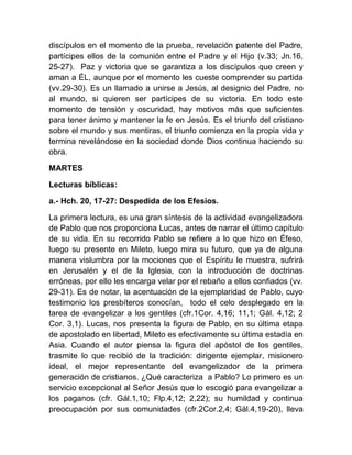 discípulos en el momento de la prueba, revelación patente del Padre,
partícipes ellos de la comunión entre el Padre y el Hijo (v.33; Jn.16,
25-27). Paz y victoria que se garantiza a los discípulos que creen y
aman a ÉL, aunque por el momento les cueste comprender su partida
(vv.29-30). Es un llamado a unirse a Jesús, al designio del Padre, no
al mundo, si quieren ser partícipes de su victoria. En todo este
momento de tensión y oscuridad, hay motivos más que suficientes
para tener ánimo y mantener la fe en Jesús. Es el triunfo del cristiano
sobre el mundo y sus mentiras, el triunfo comienza en la propia vida y
termina revelándose en la sociedad donde Dios continua haciendo su
obra.
MARTES
Lecturas bíblicas:
a.- Hch. 20, 17-27: Despedida de los Efesios.
La primera lectura, es una gran síntesis de la actividad evangelizadora
de Pablo que nos proporciona Lucas, antes de narrar el último capítulo
de su vida. En su recorrido Pablo se refiere a lo que hizo en Éfeso,
luego su presente en Mileto, luego mira su futuro, que ya de alguna
manera vislumbra por la mociones que el Espíritu le muestra, sufrirá
en Jerusalén y el de la Iglesia, con la introducción de doctrinas
erróneas, por ello les encarga velar por el rebaño a ellos confiados (vv.
29-31). Es de notar, la acentuación de la ejemplaridad de Pablo, cuyo
testimonio los presbíteros conocían, todo el celo desplegado en la
tarea de evangelizar a los gentiles (cfr.1Cor. 4,16; 11,1; Gál. 4,12; 2
Cor. 3,1). Lucas, nos presenta la figura de Pablo, en su última etapa
de apostolado en libertad, Mileto es efectivamente su última estadía en
Asia. Cuando el autor piensa la figura del apóstol de los gentiles,
trasmite lo que recibió de la tradición: dirigente ejemplar, misionero
ideal, el mejor representante del evangelizador de la primera
generación de cristianos. ¿Qué caracteriza a Pablo? Lo primero es un
servicio excepcional al Señor Jesús que lo escogió para evangelizar a
los paganos (cfr. Gál.1,10; Flp.4,12; 2,22); su humildad y continua
preocupación por sus comunidades (cfr.2Cor.2,4; Gál.4,19-20), lleva
 