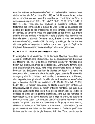 en sí las señales de la pasión de Cristo en medio de las persecuciones
de los judíos (cfr. 2Cor.1,5ss; Col.1,24). Apóstol incansable, el centro
de su predicación era, que los gentiles se convirtieran a Dios y
creyeran en Jesucristo (v.21; cfr. Hch.17, 30-31; 26,20; 1 Ts. 1,9-10; 1
Cor. 8, 4-6). Todo ello por fidelidad al ministerio recibido: dar
testimonio del evangelio de la gracia de Dios (v.24). La despedida del
apóstol por parte de los presbíteros, si bien cargada de lágrimas por
su partida, es también vivida en esperanza de los frutos que Pablo
sembró en sus mentes y corazones y que la gracia hizo fructificar en
bien de esos cristianos. De este modo, Pablo no sólo fue modelo
excelso de apóstol, sino también de testigo y mártir, por la predicación
del evangelio, entregando la vida a cada paso que el Espíritu le
inspiraba dar en esos horizontes de la primitiva evangelización.
b.- Jn. 17,1-11: Oración sacerdotal de Jesús.
El evangelio es el comienzo de la llamada Oración Sacerdotal de
Jesús. El contexto es la última Cena, que es seguida por los discursos
del Maestro (cfr. Jn. 15-16-17), el momento de mayor intimidad que
tienen sus discípulos antes de la despedida. Dicha Cena termina con
una larga oración de Jesús, para luego encaminarse hacia la Pasión.
Mientras los Sinópticos, resaltan la tristeza de Jesús y la toma de
conciencia de lo que se le viene la pasión, que pase de ÉL ese cáliz
amargo, y el rechazo interno de todo ello, Juan destaca no la tristeza,
sino la gloria y ser glorificado, la vida eterna, todos temas enseñados
por el Maestro durante su ministerio (cfr. Mc.14, 32s; Mt. 26,36s;
Lc.22, 40s). La oración sacerdotal de Cristo, es una gran síntesis de
toda la actividad de Jesús, su misión entre los hombres, que Juan nos
presenta. La hora del Hijo, es la hora de su pasión, pide al Padre, le
conceda la gloria que le permita glorificarlo, para que los hombres le
reconozcan (v.1). El poder recibido por el Hijo, la gloria, es autoridad
sobre todas las cosas, que quedará demostrado en la vida eterna que
quiere compartir con todos los que crean en ÉL (v.2). La vida eterna,
consiste en conocer a Dios Padre, y a su enviado Jesucristo (v.3). Su
gloria, consiste en haber hecho todo cuanto el Padre le pidió que
hiciera, es la hora de la glorificación del Hijo. Todo cuanto debía
 
