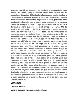 anunciar, ya está comunicado, y los hombres lo han aceptado, como
venido del Padre, porque también creen todo cuanto les ha
comunicado Jesucristo. Si hasta ahora la revelación estaba ligada a la
Ley de Moisés, ahora la revelación viene por Cristo Jesús. Todo su
ministerio terreno, ha consistido en glorificar al Padre, por medio de su
obediencia, a la misión que le confió; ahora pide, que en el momento
crucial de entregar la vida, lo siga glorificando, que el Padre le
devuelva la gloria que tuvo desde el principio (v.4; Jn.1, 14). La
glorificación que ha hecho del Padre, ha consistido en dar a conocer,
todos los hombres que ÉL le ha dado, les ha comunicado su
naturaleza, origen y propósito de su venida a este mundo (v. 6). Han
reconocido por la palabra que les ha confiado, que su enseñanza
procede del Padre (vv.7-8). Jesús, ruega por los discípulos, no por el
mundo, que el Padre los cuide como propiedad suya, porque lo son
por la fe, que tiene en ÉL. No rogar por el mundo, no significa
exclusión, sino que Jesús está pensando en la misión que los
discípulos llevarán a cabo en el mundo, la evangelización. Ruega por
los que están en el mundo, como ÉL estuvo, pero que no le
pertenecen; estando en este mundo, pertenecen al Padre, es decir, a
la vida eterna, al cielo (vv.9-10). Finalmente, pide a su Padre, por sus
discípulos, que los proteja porque están en el mundo, para que
conserven la unidad, la misma que el Padre y el Hijo poseen desde
siempre (v.11). Esta oración de Jesús, posee la unción de ser una
apertura de su vida interior a los discípulos, y a quienes crean en el
futuro. Las promesas que ahí encontramos, son una realidad siempre
viva para el creyente, como saber: en qué consiste la vida eterna,
destinados a la gloria y la más importante, conocer las palabras que el
Padre quiere que conozcamos, es decir, el evangelio de la gracia, por
la cual, creemos en su amor de Padre y en la salvación que nos
comunica Jesucristo.
MIERCOLES
Lecturas bíblicas:
a.- Hch. 20,28-38: Despedida de los efesios.
 