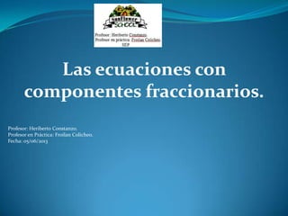 Las ecuaciones con
componentes fraccionarios.
Profesor: Heriberto Constanzo.
Profesor en Práctica: Froilan Colicheo.
Fecha: 05/06/2013
 